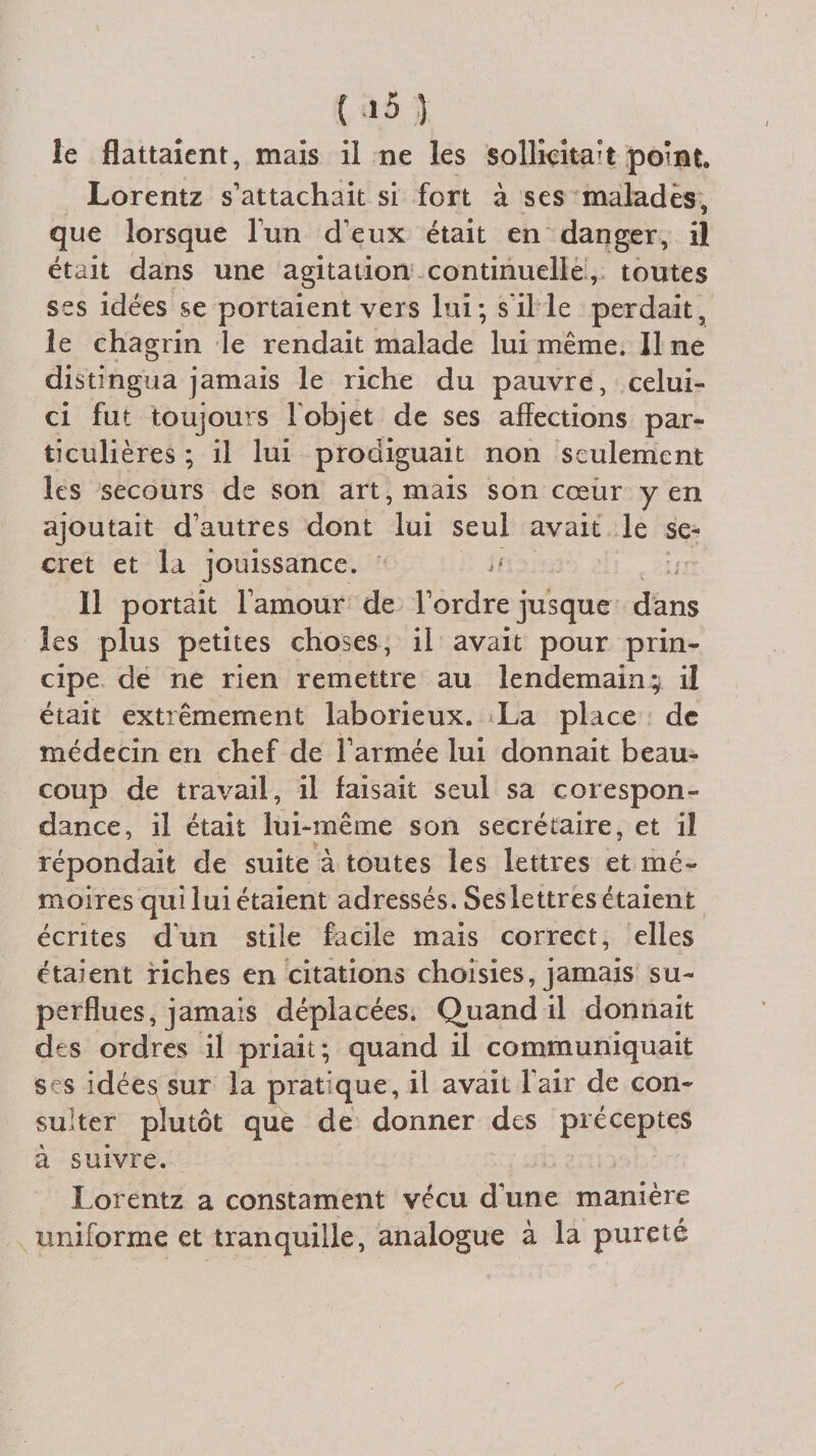 le flattaient, mais il ne les sollicitait point. Lorentz s’attachait si fort à ses malades, que lorsque l’un d’eux était en danger, il était dans une agitation continuelle , toutes ses idées se portaient vers lui; s'il le perdait, le chagrin le rendait malade lui même. Il ne distingua jamais le riche du pauvre, celui- ci fut toujours F objet de ses affections par¬ ticulières ; il lui prodiguait non seulement les secours de son art, mais son cœur yen ajoutait d’autres dont lui seul avait le se¬ cret et la jouissance. a Il portait l’amour de l’ordre jusque dans les plus petites choses, il avait pour prin¬ cipe de ne rien remettre au lendemain; il était extrêmement laborieux. La place de médecin en chef de l’armée lui donnait beau¬ coup de travail, il faisait seul sa corespon- dance, il était lui-même son secrétaire, et il répondait de suite à toutes les lettres et mé¬ moires qui lui étaient adressés. Ses lettres étaient écrites dun stile facile mais correct, elles étaient riches en citations choisies, jamais su¬ perflues, jamais déplacées. Quand il donnait des ordres il priait; quand il communiquait ses idées sur la pratique, il avait l'air de con¬ sulter plutôt que de donner des préceptes à suivre. Lorentz a constament vécu d’une manière uniforme et tranquille, analogue à la pureté