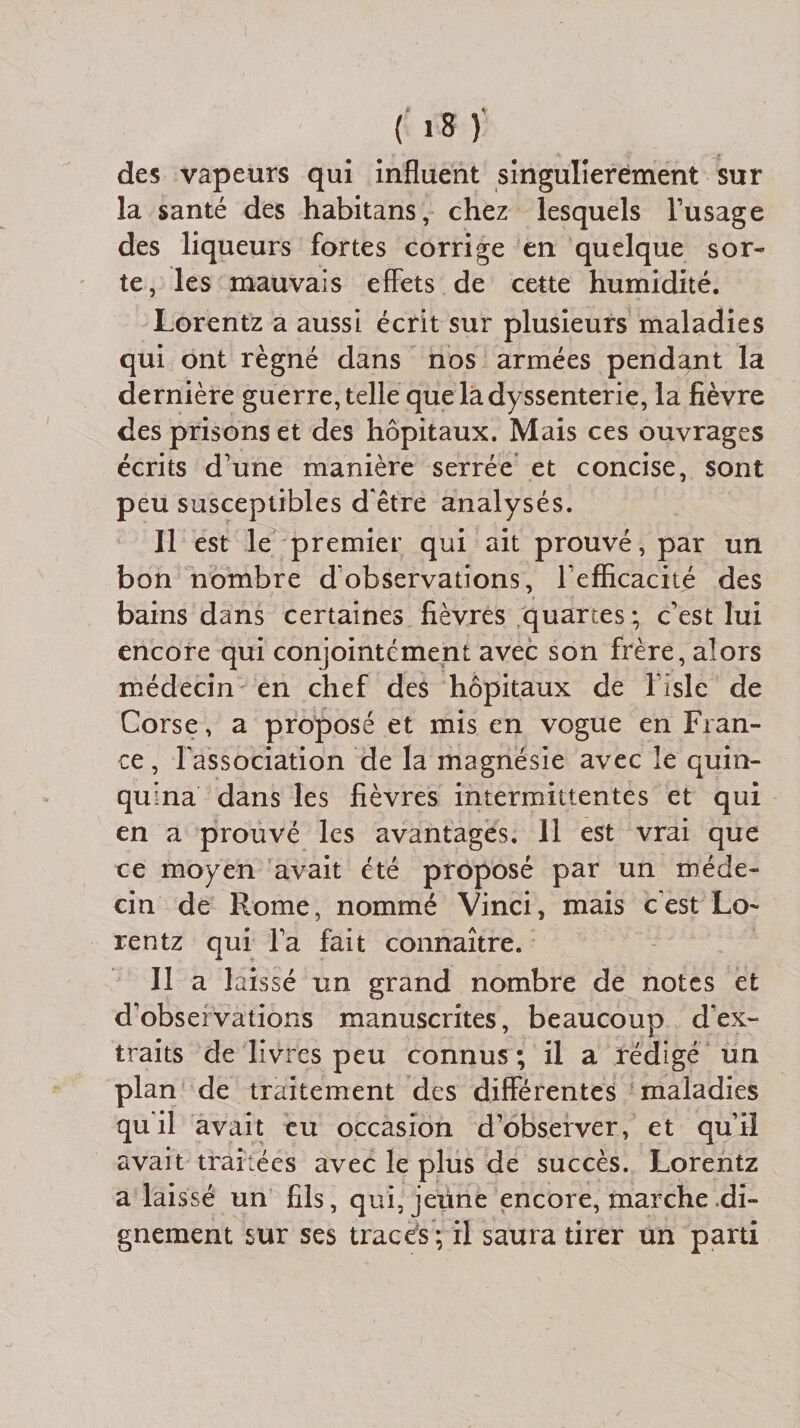 des vapeurs qui influent singulièrement sur la santé des habitans, chez lesquels l’usage des liqueurs fortes corrige en quelque sor¬ te, les mauvais effets de cette humidité. Lorentz a aussi écrit sur plusieurs maladies qui ont régné dans nos armées pendant la dernière guerre, telle que la dyssenterie, la fièvre des prisons et des hôpitaux. Mais ces ouvrages écrits d’une manière serrée et concise, sont peu susceptibles d'être analysés. 11 est le premier qui ait prouvé, par un bon nombre d’observations, F efficacité des bains dans certaines fièvres quartes; c’est lui encore qui conjointement avec son frère, alors médecin en chef des hôpitaux de l’isle de Corse, a proposé et mis en vogue en Fran¬ ce , l’association de la magnésie avec le quin¬ quina dans les fièvres intermittentes et qui en a prouvé les avantages. Il est vrai que ce moyen avait été proposé par un méde¬ cin de Rome, nommé Vinci, mais c'est Lo¬ rentz qui l’a fait connaître. 11 a laissé un grand nombre de notes et d’observations manuscrites, beaucoup d'ex¬ traits de livres peu connus ; il a rédigé un plan de traitement des différentes maladies qu il avait eu occasion d’observer, et qu’il avait traitées avec le plus de succès. Lorentz a laissé un fils, qui, jeune encore, marche di¬ gnement sur ses traces; il saura tirer un parti