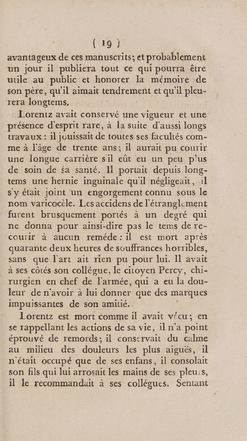 ( *9 ) avantageux de ces manuscrits; et probablement un jour il publiera tout ce qui pourra être utile au public et honorer la mémoire de son père, qu’il aimait tendrement et qu’il pleu¬ rera longtems, Lorentz avait conservé une vigueur et une présence d’esprit rare, à la suite d’aussi longs travaux : il jouissait de toutes ses facultés com¬ me à l’âge de trente ans ; il aurait pu courir une longue carrière s il eût eu un peu p’us de soin de sa santé. Il portait depuis long¬ tems une hernie inguinale qu’il négligeait, il s’y était joint un engorgement connu sous le nom varicocèle. Lesaccidens de l'étranglement furent brusquement portés à un degré qui ne donna pour ainsi-dire pas le tems de re¬ courir à aucun remède : il est mort après quarante deux heures de souffrances horribles, sans que fart ait rien pu pour lui. Il avait à ses côtés son collègue, le citoyen Percy, chi¬ rurgien en chef de l’armée, qui a eu la dou¬ leur de n’avoir à lui donner que des marques impuissantes de son amitié. Lorentz est mort comme il avait vécu; en se rappellant les actions de sa vie, il n’a point éprouvé de remords; il conservait du calme au milieu des douleurs les plus aigues, il n’était occupé que de sesenfans, il consolait son fils qui lui arrosait les mains de ses pieui s, il le recommandait à ses collègues. Sentant