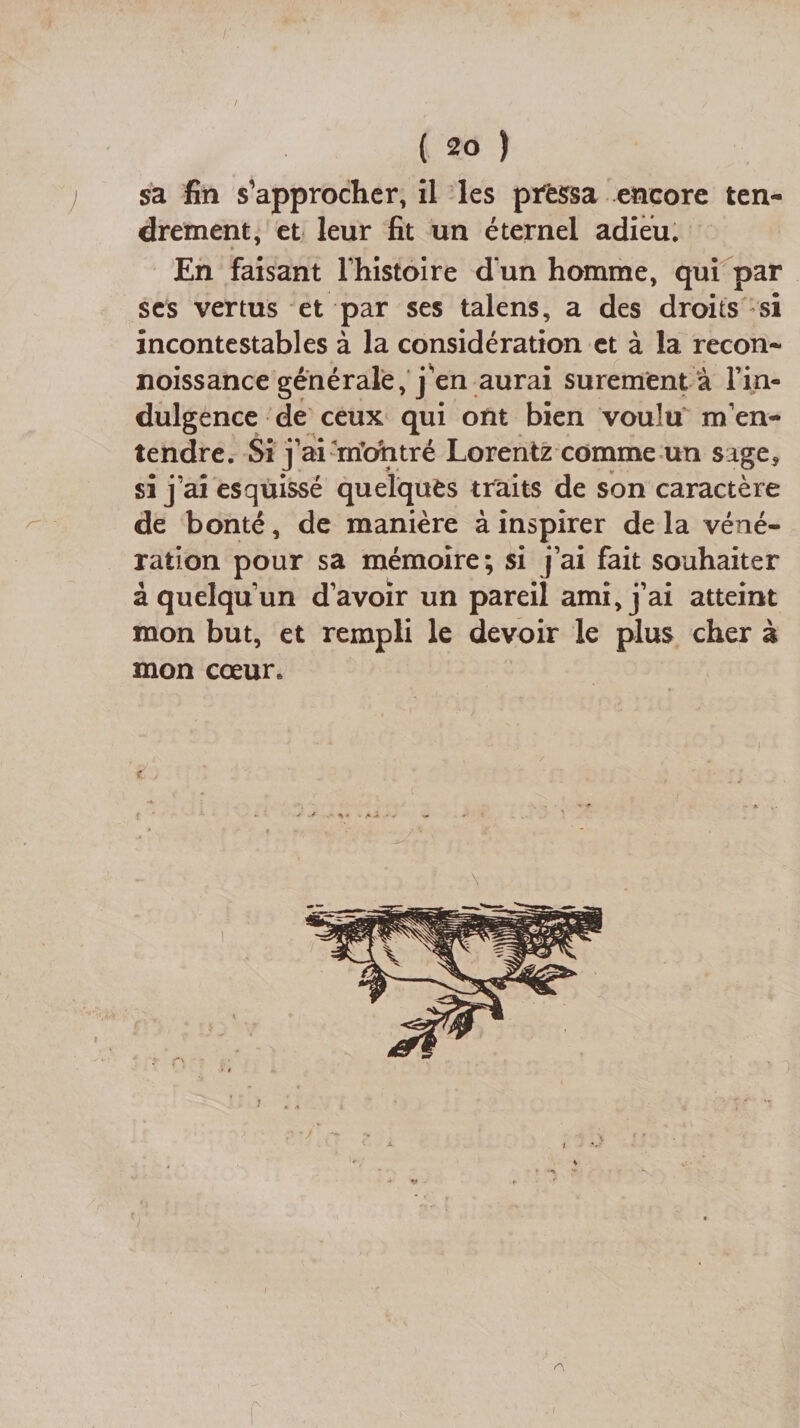 / ( 20 ) j sa fin s'approcher, il les pressa encore ten¬ drement, et leur fit un éternel adieu. En faisant l’histoire d’un homme, qui par ses vertus et par ses talens, a des droits si incontestables à la considération et à la recon- noissance générale, j'en aurai sûrement à l’in¬ dulgence de ceux qui ont bien voulu m’en¬ tendre. Si j’armbhtré Lorentz comme un sage, si j’ai esquissé quelques traits de son caractère de bonté, de manière à inspirer de la véné¬ ration pour sa mémoire; si j’ai fait souhaiter à quelqu’un d’avoir un pareil ami, j’ai atteint mon but, et rempli le devoir le plus cher à mon cœur. t J £ A r i