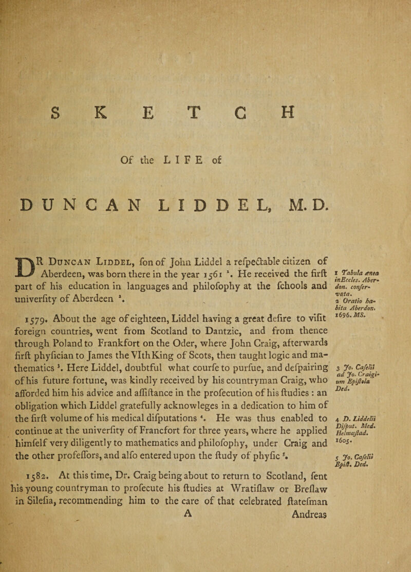 SKETCH Of the LIFE of DUNCAN L I D D E L, M. D. DR Duncan Liddel, fonof John Liddel a refpe&amp;able citizen of Aberdeen, was bom there in the year 1561 *. He received the firft part of his education in languages and philofophy at the fchools and univerfity of Aberdeen *. 1579. About the age of eighteen, Liddel having a great delire to vilit foreign countries, went from Scotland to Dantzic, and from thence through Poland to Frankfort on the Oder, where John Craig, afterwards firft phyfician to James the VlthKing of Scots, then taught logic and ma¬ thematics 3. Here Liddel, doubtful what courfe to purfue, and defpairing of his future fortune, was kindly received by his countryman Craig, who afforded him his advice and affiftance in the profecution of his ftudies : an obligation which Liddel gratefully acknowleges in a dedication to him of the firft volume of his medical difputations 4. He was thus enabled to continue at the univerfity of Francfort for three years, where he applied himfelf very diligently to mathematics and philofophy, under Craig and the other profeffors, and alfo entered upon the ftudy of phyfic *• 1582. At this time, Dr. Craig being about to return to Scotland, fent his young countryman to profecute his ftudies at Wratillaw or Brellaw in Silefia, recommending him to the care of that celebrated ftatefman A Andreas x Tabula anea inEccIes. Aber« don. confer- •vat a. i Oratio ha¬ bit a Aberdon. 1696 .MS. 3 Jo. Cafelii ad Jo. Craigs- um Epifela Ded. 4 D. Liddelii Di/put. Med. Helmcflad. 16os- 5 Jo. Cafelii Epi/l. Ded.