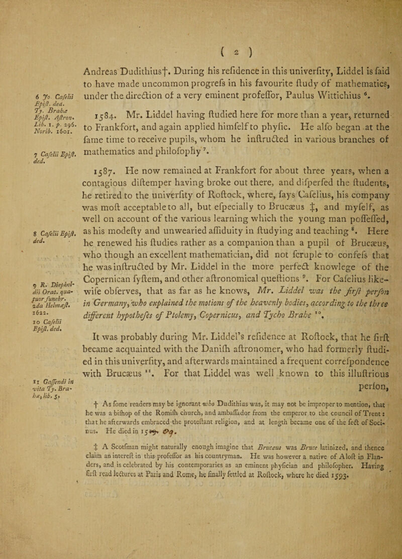 6 Jo Cafelii Epifl. dea. Ty. Brahes Epiji. AJlron. Lib. i. p. 296. Norib. 160X. 7 Cafelii Epiji. ded. 8 Cafelii Epiji. ded. 9 R. Diepbol- dii Orat. qua- /aor funebr. ida Helmajl. i6as. 10 Cafelii Epiji. ded. 11 GaJJendi in 'vita Ty. Bra- 5. ( 2 ) Andreas Duditiiiusf. During his refidence in this univerfity, Liddel isfaid to have made uncommon progrefs in his favourite ftudy of mathematics, under the direction of a very eminent profeffor, Pauius Wittichius L 1584. Mr. Liddel having ftudied here for more than a year, returned to Frankfort, and again applied himfelf to phyfic. He alfo began at the fame time to receive pupils, whom he inftrufted in various branches of mathematics and philofophy 7« 1587. Fie now remained at Frankfort for about three years, when a contagious diftemper having broke out there, and difperfed the ftudents, he retired to the univerfity of Roftock, where, fays Cafelius, his company was moft acceptable to all, but efpecially to Brucaeus J, and myfelf, as well on account of the various learning which the young man pofTeffed, as his modefty and unwearied afliduity in ftudying and teaching 8. Here he renewed his fludies rather as a companion than a pupil of Brucaeu?, who though an excellent mathematician, did not fcruple to confefs that he was inftrufled by Mr. Liddel in the more perfect knowlege of the Copernican fyftem, and other aftronomical queftions 9. For Cafelius like- wife obferves, that as far as he knows, Mr. Liddel was the firfl perfon in Germany, who explained the motions of the heavenly bodies, according to the three different hypothefes of Ptolemy, Copernicus, and Tycho Brahe IO, It was probably during Mr. Liddel’s refidence at Roftock, that he firft; became acquainted with the Danifh aftronomer, who had formerly ftudi* ed in this univerfity, and afterwards maintained a frequent correfpondence with Brucasus ax. For that Liddel was well known to this illuftrious perfon, 4 As fome readers may be ignorant who Dudithius was, it may not be improper to mention, that he was a bilhop of the Romifh church, and ambafiador from the emperor to the council of Trent: that he afterwards embraced the proteftant religion, and at length became one of the feft of Soci- nus. He died in 15 *9* . f A Scotfman might naturally enough imagine that Brucms was Bruce latinized, and thence claim an intereft in this profeffor as his countryman. He was however a native of Aloft in Flan¬ ders, and is celebrated by his contemporaries as an eminent phyfician and philofopher. Having £rft read lectures at Paris and Rome, he finally fettled at Roftock, where he died 1593.