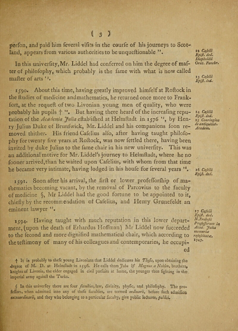 / ( 3 ) perfon, and paid him feveral vifits in the courfe of his journeys to Scot¬ land, appears from various authorities to be unqueftionable In this univerfity, Mr, Liddel had conferred on him the degree of maf¬ ter of philofophy, which probably is the fame with what is now called mailer of artsI3. 1590, About this time, having greatly improved himfelf at Roflock in the fludies of medicine andmathematics, he returned once more to Frank¬ fort, at the requell of two Livonian young men of quality, who were probably his pupils j But having there heard of the increafing repu¬ tation of the Academia Julia ellabSilhed at Helmlladt in 1576 by Hen¬ ry Julius Duke of Brunfwick, Mr, Liddel and his companions foon re¬ moved thither. His friend Cafelius alfo, after having taught philofo¬ phy for twenty five years at Rollock, was now fettled there, having been invited by duke Julius to the fame chair in his new univerfity. This was an additional motive for Mr, Liddel’s journey to Helmlladt, where he no fooner arrived,than he waited upon Cafelius, with whom from that time he became very intimate, having lodged in his houfe for feveral years I6. 1^91. Soon after his arrival, the firffc or lower profelforlhip of ma¬ thematics becoming vacant, by the removal of Parcovius to the faculty of medicine §, Mr Liddel had the good fortune to be appointed to it, chiefly by the recommendation of Cafelius, and Henry Grunefeldt an eminent lawyer 17. 1594. Having taught with much reputation in this lower depart¬ ment, (upon the death of Erhardus Hoffman) Mr Liddel now fucceecled to the fecond and more dignified mathematical chair, which according to thetellimony of many of his colleagues and contemporaries, he occupi¬ ed 4 It is probably to thefe young Livonians that Liddel dedicates his Thefts, upon obtaining the •degree of M. D. at Helmlladt in 1596. He calls them John JS Magnus a No/den, brothers, knights of Livonia, the elder engaged in civil purfuits at home, the younger then fighting in the imperial army again!! the Turks. § In this univerfity there are four faculties, law, divinity, phyfic, and philofophy. The pro- fellers, when admitted into any of thefe faculties, are termed ordinarii, before fuch adnaillioil csilvaordinarii, and they who belonging to a particular faculty, give public le&amp;ures, jpullku 14 Cafelii Epift. ded. Diepholdii Orat. Funebr* 13 Cafelii Epijl. ded. 14 Cafelii Epijl. ded. 15 Conringius de antiquitat• Academ. 3 6 Cafelii Epifl. ded* 17 Cafelii Epijl. ded* N. Frobejii Profejjbrum in Acad Julia memorise refufeitates. 1747- /