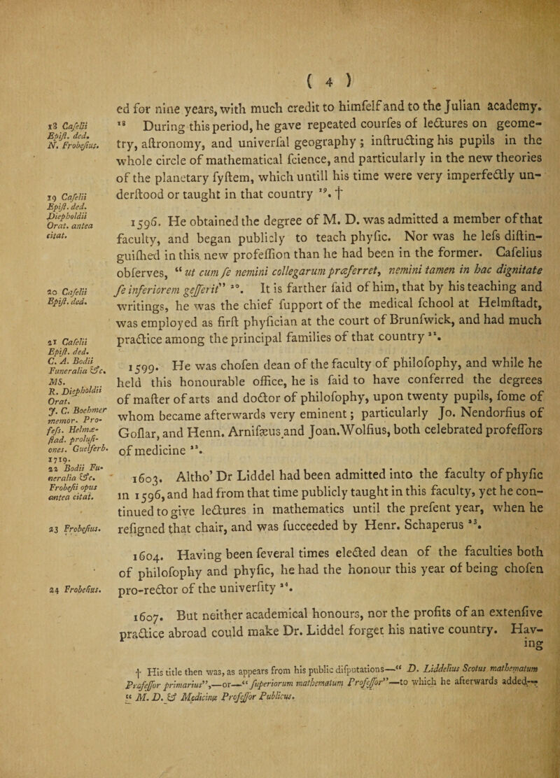 13 GafelH Eptft. ded. N, Frobefius. 19 Cafelii Epift. ded. JDiepboldii Orat. antea citat. 20 Cafelii Epift. ded. a 1 Cafelti Epift. ded. C. A. Bod'd Euneralia ifc. MS. R. Ddpholdii Orat. J. C. Boehmer memor. Pro- fefs. Helmce- fiad. prolufi- ones. Guelferb. I7I9- .. „ a a Bodii Fli¬ ner alia ifc. Frobe/d opus antea citat. 23 Frobefius. 24 Frobefius. ( 4 ) ed for nine years, with much credit to himfelf and to the Julian academy. 18 During this period, he gave repeated courfes of lectures on geome¬ try, aftronomy, and univerfal geography ; inftrufting his pupils in the whole circle of mathematical fcience, and particularly in the new theories of the planetary fyftem, which untill his time were very imperfedly un¬ de rllood or taught in that country 19. f 1596. He obtained the degree of M. D. was admitted a member of that faculty, and began publicly to teach phyfic. Nor was he lefs diftin- guiffied in this new profeffion than he had been in the former. Cafelius obferves, “ ut cum fe nemini collegarum praferret, nemini tamen in hac dignitate feinferiorem gejferit” io. It is farther faid of him, that by his teaching and writings, he was the chief fupport of the medical fchool at Helmftadt, was employed as firft phyfician at the court of Brunfwick, and had much practice among the principal families of that country **• 1599. He was chofen dean of the faculty of philofophy, and while he held this honourable office, he is faid to have conferred the degrees of matter of arts and do&amp;or of philofophy, upon twenty pupils, fome of whom became afterwards very eminent; particularly Jo. Nendorfius of Goflar, and Henn. Arnifeus and Joan.Wolfius, both celebrated profeffiors of medicine **. 1603. Altho’ Dr Liddel had been admitted into the faculty of phyfic in 1596, and had from that time publicly taught in this faculty, yet he con¬ tinued to give lectures in mathematics until the prefent year, when he refigned that chair, and was fucceeded by Henr. Schaperus a3. 1604. Having been feveral times elected dean of the faculties both of philofophy and phyfic, he had the honour this year of being chofen pro-reftor of the univerfity a4. 1607. But neither academical honours, nor the profits of an extenfive practice abroad could make Dr. Liddel forget his native country. Hav¬ ing 4 pJJs title then was, as appears from his public difputations D. Liddelius Scotus malhematum Pufeffor primanus”)—or—fuperiorum mathemaium Proffjoi ~~to vvhich he afterwards added^-? « M. D.ftj Medkinte ProfeJJor Publicus.