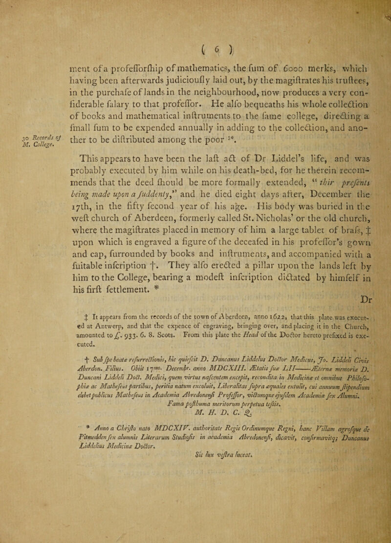 ^5 ( 6 ) meat of a profefTorftiip of mathematics, the fum of 6000 merks, which having been afterwards judicioufly laid out, by the magiftrates his truftees, in the purchafe of lands in the neighbourhood, now produces a very con- liderable falary to that profeffor. He alfo bequeaths his whole collection of books and mathematical inftruments to the fame college, directing a final 1 fum to be expended annually in adding to the collection, and ano- m FCoikie ^ier t0 diftributed among the poor 3°. This appears to have been the laft aCt of Dr Liddel’s life, and was probably executed by him while on his death-bed, for he therein recom¬ mends that the deed fhould be more formally extended, “ thir prcfents being made upon a fuddeniyand he died eight days after, December the 17th, in the fifty fecond year of his age. His body was buried in the weft church of Aberdeen, formerly called St. Nicholas’ or the old church, where the magiftrates placed in memory of him a large tablet of brafs, J upon which is engraved a figure of the deceafed in his profeffor’s gown and cap, furrounded by books and inftruments, and accompanied with a fuitable infcription f. They alfo ereCted a pillar upon the lands left by him to the College, bearing a modeft infcription dictated by himfelf in his firft fettlement. * Dr X It appears from the records of the town of Aberdeen, anno 1622, that this plate was execut¬ ed at Antwerp, and that the expence of engraving, bringing over, and placing it in the Church, amounted to £. 933* 6. 8. Scots. From this plate the Head of the Dodor hereto prefixed is exe¬ cuted. + Sabfpe leatcs rcfurreilionis, hie qutefeit D. Dune anus Liddelus Doctor Medtcus, jo. Liddell Civis Aberdon. Filius. Oliit 17mo. Decembr. anno MDCXIII. JEtatis fucs LII-JEterncs memoria D. Duncani Liddell Do£l. Medici, quern virtue nafeentem excepit, recondita in Medicine et omnibus Philofo- phite ac Mathefeas partibus, peritia natum excoluit, Liberalitas fupra csquales extulit, cui annuumJlipendium deletpublicus Mathefeus in Academia Abredonefi Profejfor, viQumqne ejufdem Academics fex AlumnL Fama pojlhuma meritorum perpetua teftis. M. H. D. C. * Anno a Glri/lo nato MDCXIV. authoritate Regis Ordinumque Regni, hanc Viliam agrofque cle Pitmeddenfex alunmis Liter arum Studio/is in academia Abredonenfi, dicavit, cofrmavitq; Duncanus Liddelius Medicines Dottor, Sic lux vejlra luceat.
