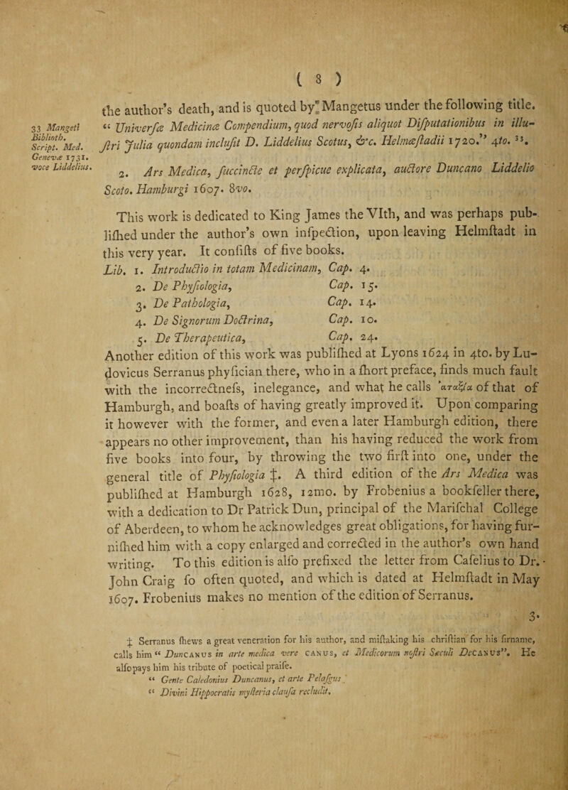 3 3 Manveti Biblioth. Script. Med. Genevce 1731. •voce Liddelius. the author’s death, and is quoted bylMangetus under the following title. a Unfaerfa Medicines Compendium, quod nervofis aliquot Difputationibus in illu- Jlri Julia quondam inclufit D. Liddelius Scotus, &amp;c. Helmajladii 1720.” 4to. 3J. 2. Ars Medica, fuccindle et perfpicue explicata, auciore Duncano Liddelio Scoto. Hamburgi 1607. 8vo. This work is dedicated to King James the Vlth, and was perhaps pub-, lilhed under the author’s own infpedion, upon leaving Helmftadt in this very year. It coniifts of five books. Lib. 1. Intro duel 10 in tot am Medicinam, Cap. 4. 2. De Phyfiologia, Cap. 15. 3. De Pathologia, Cap. 14. 4. De Signorum Dodlrina, Cap. 10. 5. De Pherapeutica, Cap. 24. Another edition of this work was published at Lyons 1624 in 4to.byLu- dovicus Serranus phyfician there, who in a fhort preface, finds much fault with the incorrednefs, inelegance, and what he calls of that of Hamburgh, and boafts of having greatly improved it. Upon comparing it however with the former, and even a later Hamburgh edition, there appears no other improvement, than his having reduced the work from five books into four, by throwing the two firft into one, under the general title of Phyfiologia if. A third edition of the Ars Medica was publilhed at Hamburgh 1628, nmo. by Frobenius a bookfeller there, with a dedication to Dr Patrick Dun, principal of the Marifchal College of Aberdeen, to whom he acknowledges great obligations, for having fur- nilhed him with a copy enlarged and correded in the author’s own hand writing. To this edition is alfo prefixed the letter from Cafelius to Dr. John Craig fo often quoted, and which is dated at Helmftadt in May 3607. Frobenius makes no mention of the edition of Serranus. 3- i Serranus (hews a great veneration for his author, and miftaking his chriftian for his frname, calls him “ Z)««canus in arte medica verc can us, et Medicomm ncjlri Seeculi De CAN us”. He alfo pays him his tribute of poetical praife. “ Gente Caledonius Dune anus, et arte Pelafgus / “ Divini Hippocratic my fieri a claufa redudit,