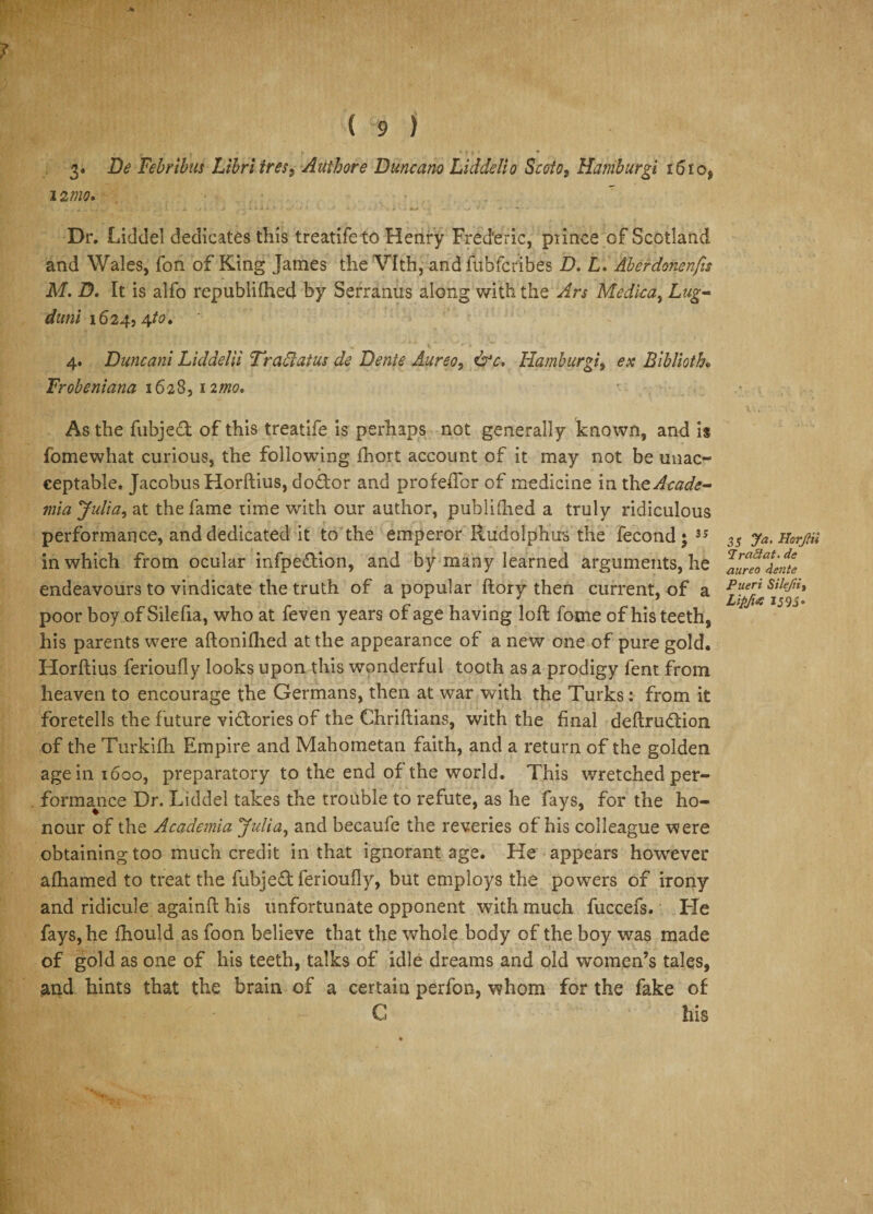 3* Be Febribus Libriiresi Authore Duncano Liddello Scoto, Hamburgi 16 iof 12 mo. Dr. Liddel dedicates this treatife to Henry Frederic, prince of Scotland and Wales, fon of King James the Vlth, and fubfcribes D. L. Aberdmenfis M. D. It is alfo republilhed by Serranus along with the Ars Mediea, Lug- duni 1624,4/0. 4. Duncani Liddelii Traci at us de Bente Aureo, &amp;c. Hamburgi, ex Biblioth• Frobeniana 1628, nmo. As the fubjed of this treatife is perhaps not generally known, and is fomewhat curious, the following fhort account of it may not be unac¬ ceptable. Jacobus Horftius, dodor and profeflbr of medicine in the Acade¬ mia Julia, at the fame time with our author, publifhed a truly ridiculous performance, and dedicated it to the emperor Rudolphus the fecond • 3S in which from ocular infpedion, and by many learned arguments, he endeavours to vindicate the truth of a popular ftory then current, of a poor boy of Silefia, who at feven years of age having loft feme of his teeth, his parents were aftonilhed at the appearance of a new one of pure gold. Horftius ferioufly looks upon this wonderful tooth as a prodigy fent from heaven to encourage the Germans, then at war with the Turks: from it foretells the future vidories of the Chriftians, with the final deftrudion of the Turkifh Empire and Mahometan faith, and a return of the golden age in 1600, preparatory to the end of the world. This wretched per¬ formance Dr. Liddel takes the trouble to refute, as he fays, for the ho¬ nour of the Academia Julia, and becaufe the reveries of his colleague were obtaining too much credit in that ignorant age. He appears however alhamed to treat the fubjed ferioufly, but employs the powers of irony and ridicule againft his unfortunate opponent with much fuccefs. He fays, he fhould as foon believe that the whole body of the boy was made of gold as one of his teeth, talks of idle dreams and old women’s tales, and hints that the brain of a certain perfon, whom for the fake of C his 35 Ja. HarjHi a r net at. de aureo dente Pueri Silejiiy Lipfta IS 95 •