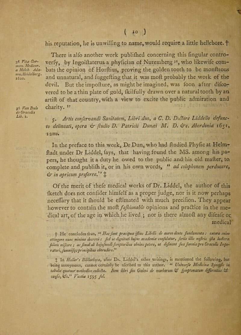36 Vittf Ger¬ man. Medicor. a Melch A da- mo,Heidelberg. 1620. 3 6 Fan Dale de Oraculis Lib. ii his reputation, he is unwilling to name, would require a little hellebore, f There is alfo another work publiftied concerning this fingular contro- verfy, by Ingolftaterus a phyfician of Nuremberg 36, who likewife com¬ bats the opinion of Horftius, proving the golden tooth to be monftrous and unnatural, and fuggefting that it was mo ft probably the work of the devil. But the impofture, as might be imagined, was foon after difco- vered to be a thin plate of gold, fkiifuliy drawn over a natural tooth by an artift of that country, with a view to excite the public admiration and charity. 5. Artis confervandi Sanitatem, Libri duo, a C. D. Doclore Liddelio defunc- to delineati, opera &amp; fludio D. Patricii Dun fa M. D, &amp;c. Aberdon'uz 1651, 12 mo* In the preface to this work, Dr Dun, who had ftudied Phyfic at Helm- ftadt under Dr Liddel, fays, that having found the MS. among his pa¬ pers, he thought it a duty he owed to the public and his old mafter, to complete and publifti it, or in his own words, “ ad colophonem perducere, &amp; in apricum proferre. \ Of the merit of thefe medical works of Dr. Liddel, the author of this fketch does not confider himfelf as a proper judge, nor is it now perhaps necefiary that it ftiould be eftimated with much preclfion. They appear however to contain the moft fafhionable opinions and practice in the me¬ dical art, of the age in which he lived ; nor is there almoft any difeafe or medical f He concludes thus, u Hacfunt pracipua iftius Libelli de aurco clcnte fundament a: aetera enim- attingere nunc minime decrevi : fed ut digniiati hajus academies confulatur, fer'us illis nofris ifia ludicra. Jblum mifcere ; ac fimul al hujufmodi fcriptoribus obnixe pet ere, ut defmant fua fomnia pro Oraculis Inpe- raiori,fummfq?principibus obtrudere 1 In Haller’s Bibliotheca, after Dr. Liddel’s other writings, is mentioned the following, but being anonymous, cannot certainly be afcribed to this author. “ Univerfe Medicines Synopfis itt tabulis quatuor methodice colleBa. Item libri fex Qalcni de morborum Id fymptomalum differentiis d cai&lt;/ts3fdc.” Viceties 1595 fob