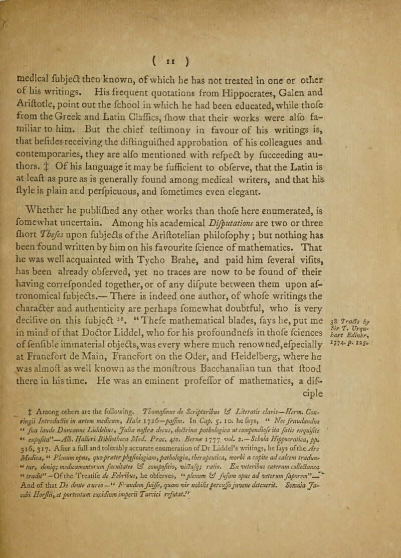 medical fubjedt then known, of which he has not treated in one or other of his writings. His frequent quotations from Hippocrates, Galen and Ariftotle, point out the fchool in which he had been educated, while thofe from the Greek and Latin daffies, fliow that their works were alfo fa- miliar to him. But the chief teflimony in favour of his writings is, that befides receiving the diftinguifiied approbation of his colleagues and contemporaries, they are alfo mentioned with refpeft by fucceeding au¬ thors. f Of his language it may be fufficient to obferve, that the Latin is at leaft as pure as is generally found among medical writers, and that his if yle is plain and perfpicuous, and fometimes even elegant. Whether he publifhed any other works than thofe here enumerated, is fomewhat uncertain. Among his academical Deputations are two or three fhort Thefes upon fubje&amp;s of the Ariflotelian philofophy ; but nothing has been found written by him on his favourite fcience of mathematics. That he was well acquainted with Tycho Brahe, and paid him feveral vifits* has been already obferved, yet no traces are now to be found of their having correfponded together, or of any difpute between them upon af- tronomical fubjedts.— There is indeed one author, of whofe writings the character and authenticity are perhaps fomewhat doubtful, who is very decifive on this fubjedf 38. “Thefe mathematical blades, fays he, put me in mind of that Dodlor Liddel, who for his profoundnefs in thofe fciences of fenfible immaterial objects, was every where much renowned,efpecially at Francfort de Main, Francfort on the Oder, and Heidelberg, where he was almoif as well known as the monftrous Bacchanalian tun that ftood there in his time. He was an eminent profeffor of mathematics, a dif- ciple if Among others are the following. Thomqfmus de Scriptorllus id Literatis claris—Herm. Con- ring'd IntroduBio in artem medicam, Hade 1726—pqflim. In Cap. 5. 10. he fays, “ Nec fraudandus “ fua laude Duncanus Liddelius, 'Julia nojlra decus, doBrina pathologica ut compendiofe ita fads exquifite •“ expofita—Alb. Halleri Bibliotheca Med. Prac. 4/0. Berna 1777 vol. 2.— Schola Hippocratica,p£&gt;, 316, 317. After a full and tolerably accurate enumeration of Dr Liddel’s writings, he fays ofth zArs Medica, “ Plenum opus, quo prater phyjiologiam, patholagia, therapeutica, morbi acapite ad calc em tradun.- «tur, deniq; medicamentorum facultates &amp; compofitio, viBufq; ratio. Ex veteribus caterum collectanea « tradil” —Of the Treatife de Febribus, he obferves, “plenum id fufum opus ad veterum faporem,’~.  And of that De dente aureo—“ F’-audem fuijfe, quam vir tiobilispercujjo juvene detexerit. Somtiia Ja¬ cobi HorJUiy.et portentum exfidium imperii Turcici rcfutatP