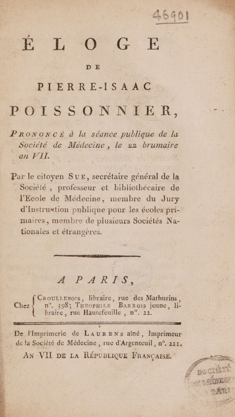 D E PI ERRE-IS AA POISSON N I Prononcé à la séance publique de la Société de Médecine le 22 brumaire an VIL Pur le citoyen Sue, secrétaire général de la Société , professeur et bibliothécaire de l’Ecole de Médecine, membre du Jury d’instruction publique pour les écoles pri¬ maires, membre de plusieurs Sociétés Na¬ tionales et étrangères. A PARIS, f Croullebots , libraire, rue des Mathurins, Chez < n°. 398; Théophile Barrois jeune, li- braire, rue Hautefeuille , n°. 22. -—rr ,;tttj;=■■:■. ■■ .■ * De l’Imprimerie de Laure ns aîné, Imprimeur de la Société de Médecine , rue d'Argenteuil, n°. 211* * An VII de la République Française,