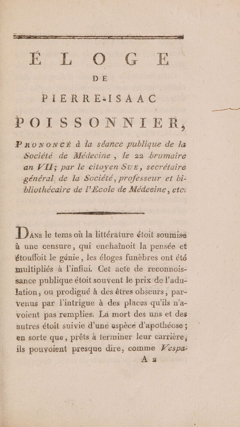 E L G E O D E P I E RREilS A A G P O I S S O N N I E VU Prononcé à la séance publique de la Société de Médecine , le 22 brumaire an VII; par le citoyen Sue , secrétaire général de la Société, professeur et bi¬ bliothécaire de VEcole de Médecine 3 etc\ D Ans le tems où îa littérature étoit soumise à une censure 3 qui enchaînoit îa pensée et étouifbit le génie, les éloges funèbres ont été multipliés à l’infini. Get acte de reconnois- sance publique étoit souvent le prix de l’adu¬ lation , ou prodigué à des êtres obscurs, par- venus par l’intrigue à des places qu’ils n’a- voient pas remplies. La mort des uns et des autres étoit suivie d’une espèce d’apothéose ; en sorte que, prêts à terminer leur carrière 5 ils pouvoient presque dire 7 comme Vespa-