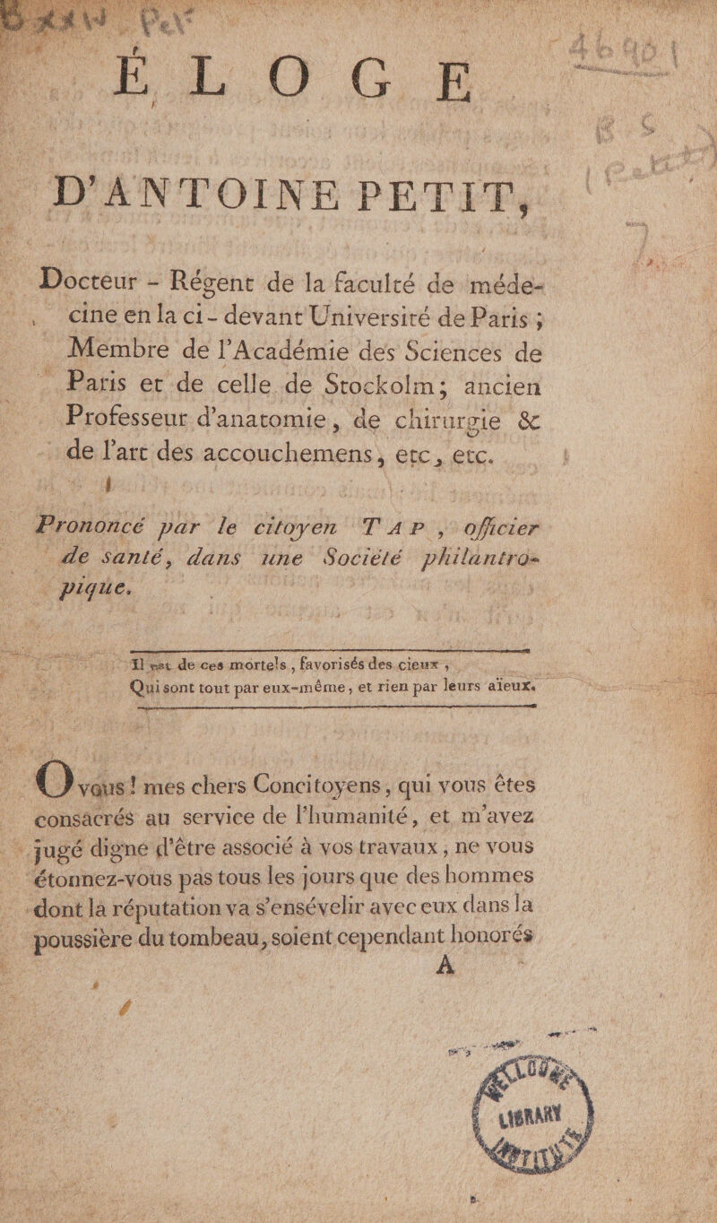 vi m É L O G E D’ANTOINE PETIT, Docteur - Régent de la faculté de méde¬ cine en la ci - devant Université de Paris ; .Membre de l’Académie des Sciences de Paris et de celle de Stockoim; ancien Professeur d’anatomie , de chirurgie ôc de T art des accouchemens, etc., etc. Prononcé par îe citoyen T A P , officier de santé, dans une Société philantro~ pique. iî r?st de ees mortels , favorisés des cieux , Qui sont tout par eux-même, et rien par leurs aïeux. O vous ! mes chers Concitoyens, qui vous êtes consacrés au service de l'humanité, et m’avez Jugé digne d’être associé à vos travaux, ne vous étonnez-vous pas tous les jours que des hommes dont la réputation va s’ensevelir avec eux dans la poussière du tombeau, soient cependant honorés A e..