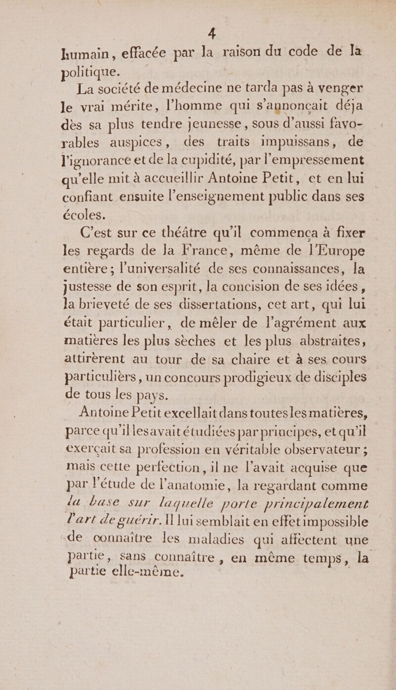 V 4 humain, effacée par la raison du code de la politique. La société de médecine ne tarda pas à venger le vrai mérite, l’homme qui s’annoncait déjà dès sa plus tendre jeunesse, sous d’aussi favo¬ rables auspices, des traits impuissans, de l’ignorance et de la cupidité, par l’empressement qu’elle mit à accueillir Antoine Petit, et en lui confiant ensuite l’enseignement public dans ses écoles. C’est sur ce théâtre qu’il commença à fixer les regards de la France, meme de l’Europe entière; l’universalité de ses connaissances, la justesse de son esprit, la concision de ses idées, la brièveté de ses dissertations, cet art, qui lui était particulier, de mêler de l’agrément aux matières les plus sèches et les plus abstraites, attirèrent au tour de sa chaire et à ses cours particulièrs, un concours prodigieux de disciples de tous les pays. Antoine Petit excellait dans toutes les matières, parce qu’il lesavait étudiées par principes, et qu’il exerçait sa profession en véritable observateur ; mais cette perfection, il ne l’avait acquise que par 1 étude de l’anatomie, la regardant comme la base sur laquelle porte principalement b art de guérir. Il lui semblait en effet impossible de connaître les maladies qui affectent une partie, sans connaître , en même temps, la partie elle-même.