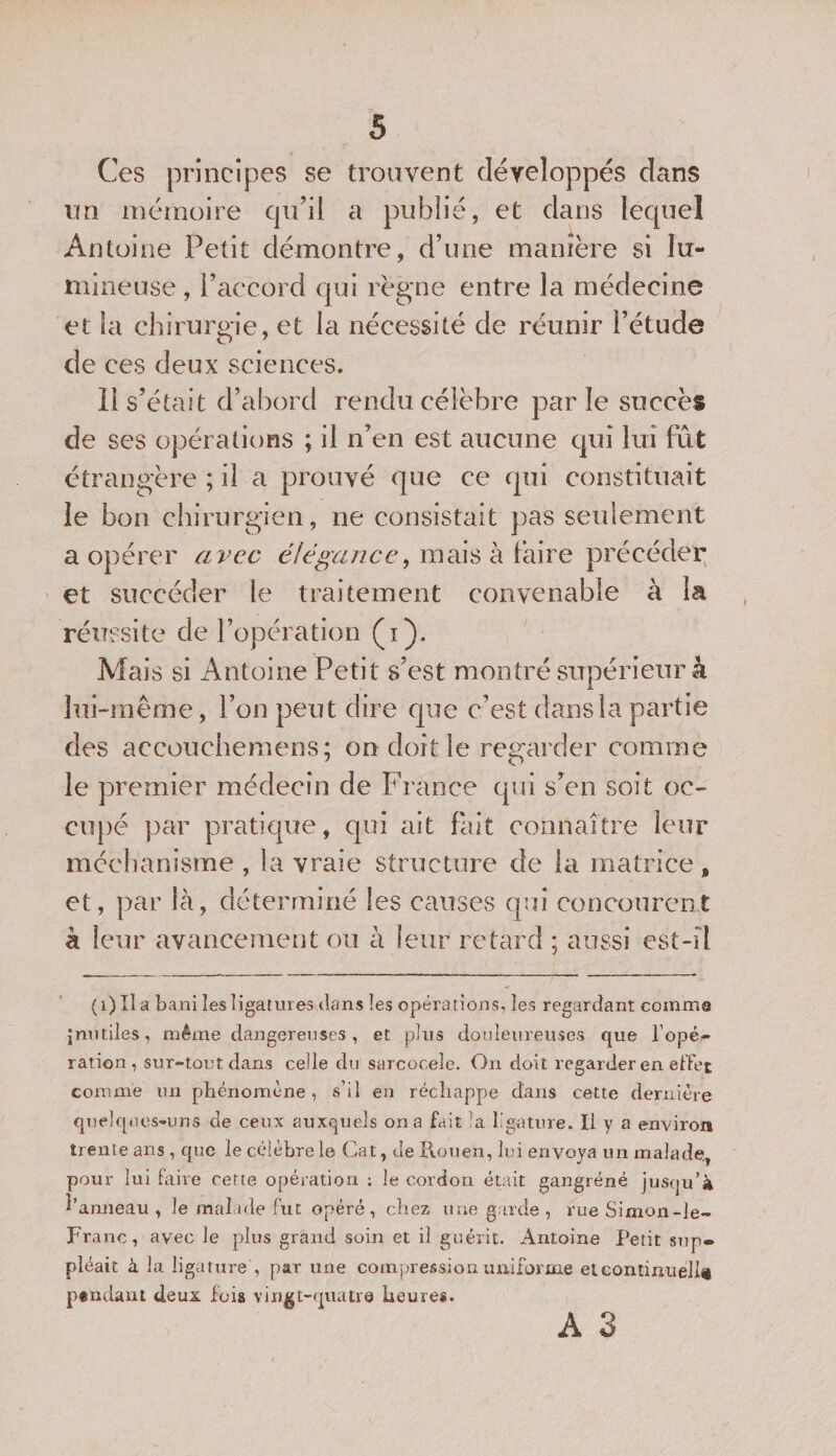 Ces principes se trouvent développés dans un mémoire qu’il a publié, et dans lequel Antoine Petit démontre, d’une manière si lu¬ mineuse , l’accord qui règne entre la médecine et la chirurgie, et la nécessité de réunir l’étude de ces deux sciences. 11 s’était d’abord rendu célèbre parle succès de ses opérations ; il n’en est aucune qui lui fût étrangère ; il a prouvé que ce qui constituait le bon chirurgien, ne consistait pas seulement a opérer avec élégance, mais à faire précéder et succéder le traitement convenable à la réussite de l’opération (i). Mais si Antoine Petit s’est montré supérieur à lui-même, l’on peut dire que c’est dans la partie des accouchemens; on doit le regarder comme le premier médecin de France qui s’en soit oc¬ cupé par pratique, qui ait fait connaître leur méchanisme , la vraie structure de la matrice 9 et, par là, déterminé les causes qui concourent à leur avancement ou à leur retard ; aussi est-il (i)Ila bani les ligatures dans les opérations, les regardant comme inutiles, même dangereuses, et plus douleureuses que l’opé¬ ration, sur-tout dans celle du sarcocele. On doit regarder en effet comme un phénomène, s’il en réchappe dans cette dernière quelques-uns de ceux auxquels on a fait la ligature. Il y a environ trente ans , que le célèbre le Cat, Je Rouen, lui envoya un malade, pour lui faire cette opération ; le cordon était gangrené jusqu’à î’aruïeau , le malade fut opéré, chez une garde , rue Simon-le- Franc, avec le plus grand soin et il guérit. Antoine Petit sup¬ pléait à la ligature , par une compression uniforme eteontinuéllt pendant deux fois vingt-quatre heures. A 3