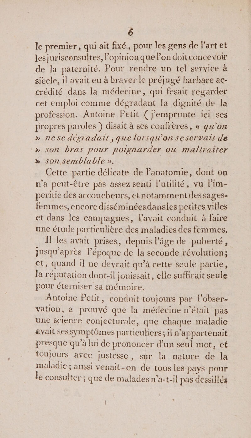 le premier, qui ait fixé , pour les gens de l’art et les jurisconsultes, l’opinion que l’on doit concevoir de la paternité. Pour rendre un tel service à siècle, il avait eu à braver le préjugé barbare ac¬ crédité dans la médecine, qui fèsait regarder cet emploi comme dégradant la dignité de la profession. Antoine Petit (j’emprunte ici ses propres paroles ) disait à ses confrères, « qu'on &gt;&gt; ne se dégradait y que lorsqu'on se servait de » son bras pour poignarder ou maltraiter »&gt; son semblable ». Cette partie délicate de l’anatomie, dont on n’a peut-être pas assez senti l’utilité, vu Pim- peritie des accoucheurs, et notamment des sages- femmes, encore disséminées dansles petites villes et dans les campagnes, l’avait conduit à faire une étude particulière des maladies des femmes. Il les avait prises, depuis Page de puberté, jusqu’après l’époque de la seconde révolution; et, quand il ne devrait qu’à cette seule partie, la réputation dont-il jouissait, elle suffirait seule pour éterniser sa mémoire. Antoine Petit, conduit toujours par l’obser¬ vation, a prouvé que la médecine 11’était pas une science conjecturale, que chaque maladie avait ses symptômes particuliers; il n’appartenait presque qu’à lui de prononcer d’un seul mot, et toujours avec justesse , sur la nature de la maladie ; aussi venait-on de tous les pays pour e consulter ; que de malades n’a-t-il pas dessillés