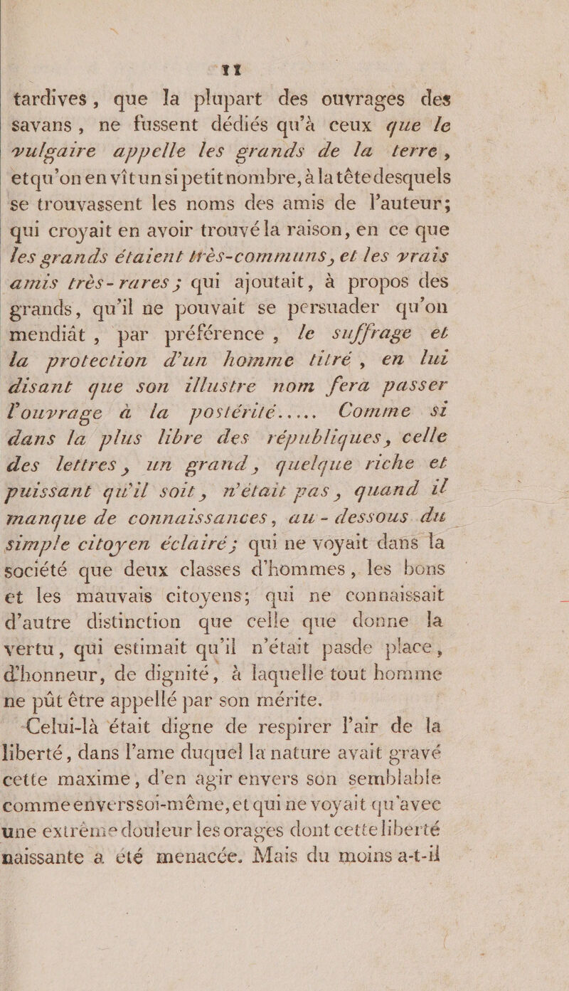 îî tardives, que la plupart des ouvrages des savans , ne fussent dédiés qu’à ceux que le vulgaire appelle les grands de la terre , etqu’on en vît un si petit nombre, à la tête desquels se trouvassent les noms des amis de fauteur; qui croyait en avoir trouvé la raison, en ce que les grands étaient très-communs y et les vrais amis très - rares q qui ajoutait, à propos des grands, qu’il ne pouvait se persuader qu’on mendiât , par préférence , le suffrage et la protection d’un homme titré , en lui disant que son illustre nom fera passer Vouvrage à la postérité..... Comme si dans la plus libre des républiques, celle des lettres y un grand, quelque riche et puissant qiiil soit y n était pas y quand, il manque de connaissances, au-dessous du simple citoyen éclairéj qui ne voyait dans la société cjue deux classes d’hommes, les bons et les mauvais citoyens; qui ne connaissait d’autre distinction que celle que donne la vertu, qui estimait qu’il n’était pasde place, d’honneur, de dignité, à laquelle tout homme ne pût être appeiié par son mérite. Celui-là était digne de respirer fair de la liberté, dans famé duquel la nature avait gravé cette maxime, d’en agir envers son semblable commeeiiverssobmême, et qui ne voyait qu’avec une extrême douleur les orages dont cette liberté naissante a été menacée. Mais du moins a-t-il