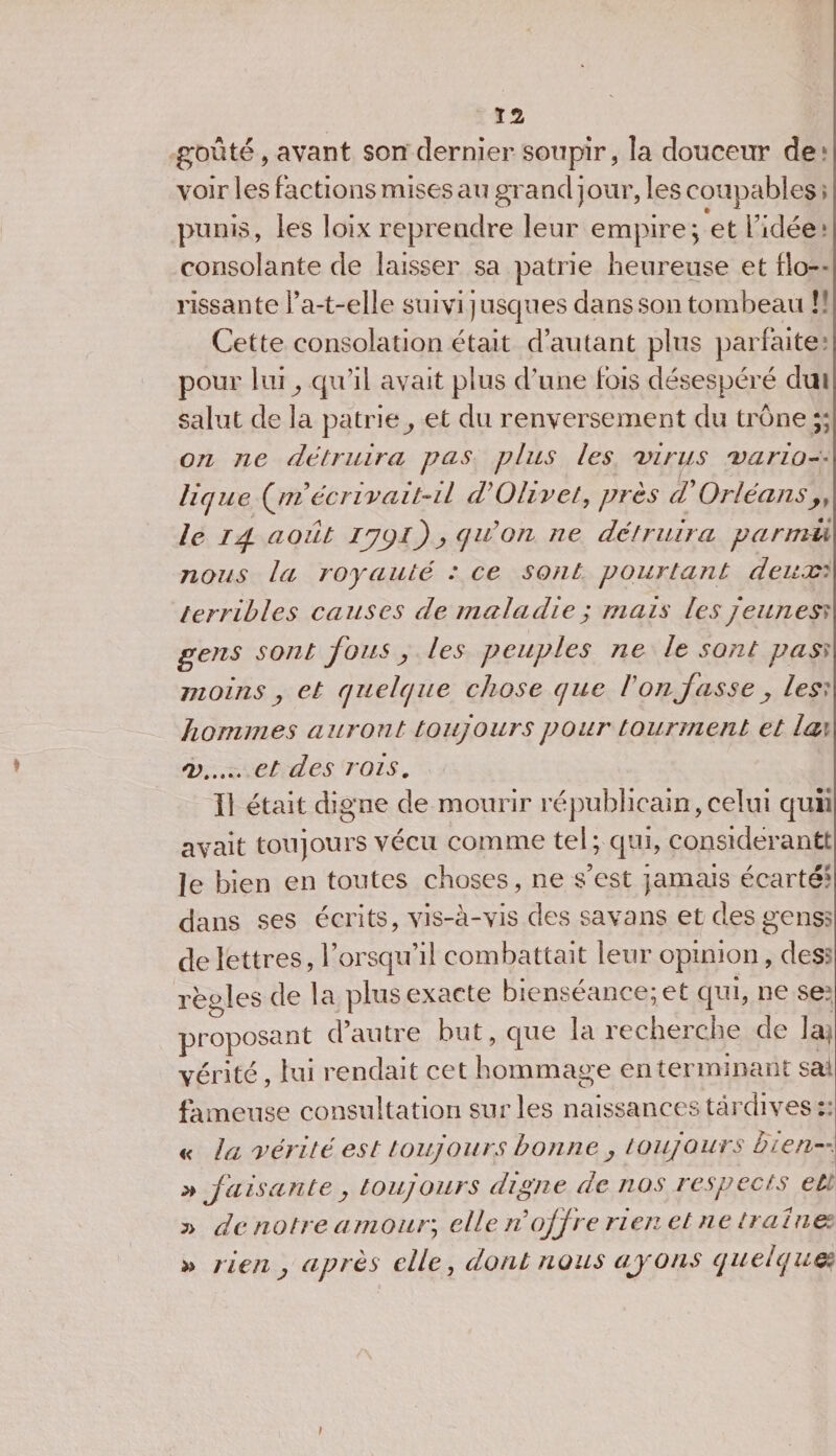 Ï2 goûté, avant son dernier soupir, la douceur de* voir les factions mises au grand jour, les coupables ; punis, les loix reprendre leur empire; et l'idée * consolante de laisser sa patrie heureuse et flo¬ rissante l’a-t-elle suivi jusques dans son tombeau ! ' Cette consolation était d’autant plus parfaite pour lui; qu’il avait plus d’une Ibis désespéré dui salut de la patrie^ et du renversement du trône ;; on ne détruira pas plus les 'virus varia-- lique (jriécrivait-il d'Olivet, près a Orléans,, le Id août Ijÿl) j, qrion ne détruira parmii nous la royauté : ce sont pourtant deux: terribles causes de maladie ; mais les jeunes? gens sont foui , les peuples ne le sont pasiJ moins y et quelque chose que l'on fasse, les? hommes auront toujours pour tourment et lai 'V. et des rois. Il était digne de mourir républicain,celui quii avait toujours vécu comme tel; qui, considérant Je bien en toutes choses, ne s’est jamais écarté* dans ses écrits, vis-à-vis des savans et des gens? de lettres, l’orsqu’il combattait leur opinion, des? règles de la plus exacte bienséance; et qui, ne se. proposant d’autre but, que la recherche de la,; vérité, lui rendait cet hommage en terminant sa! fameuse consultation sur les naissances tardives : « la vérité est toujours bonne , toujours bien-. » faisante j toujours digne de nos respects et » de notre amour; elle ri offre rien et ne tr ai net » rien &gt; après die, dont nous ajons quelques i