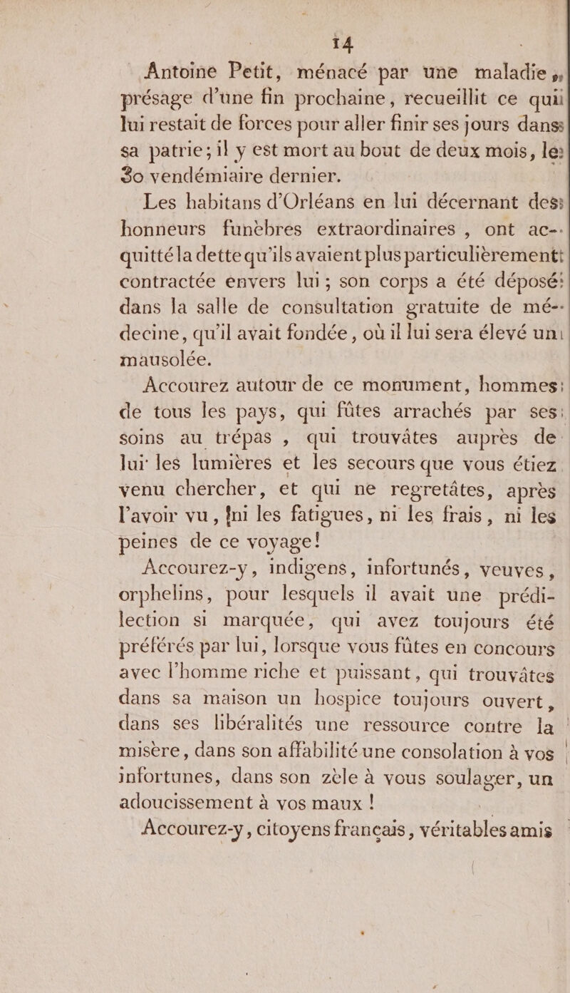 Antoine Petit, menacé par une maladie * présage d’une fin prochaine, recueillit ce qui lui restait de forces pour aller finir ses jours dans: sa patrie ; il y est mort au bout de deux mois, le: 3o vendémiaire dernier. Les liabitans d’Orléans en lui décernant dés¬ honneurs funèbres extraordinaires , ont ac¬ quitté la dette qu’ils avaient plus particulièrement: contractée envers lui ; son corps a été déposé: dans la salle de consultation gratuite de mé¬ decine, qu’il avait fondée, ou il lui sera élevé uni ! mausolée. Accourez autour de ce monument, hommes: de tous les pays, qui fûtes arrachés par ses: soins au trépas , qui trouvâtes auprès de lui' les lumières et les secours que vous étiez venu chercher, et qui ne regretâtes, après l’avoir vu, Jni les fatigues, ni les, frais, ni les peines de ce voyage! Accourez-y, indigens, infortunés, veuves, orphelins, pour lesquels il avait une prédi¬ lection si marquée, qui avez toujours été préférés par lui, lorsque vous fûtes en concours avec l’homme riche et puissant, qui trouvâtes dans sa maison un hospice toujours ouvert, dans ses libéralités une ressource contre la misère, dans son affabilité une consolation à vos infortunes, dans son zèle à vous soulager, un adoucissement à vos maux ! Accourez-y, citoyens français, véritables amis