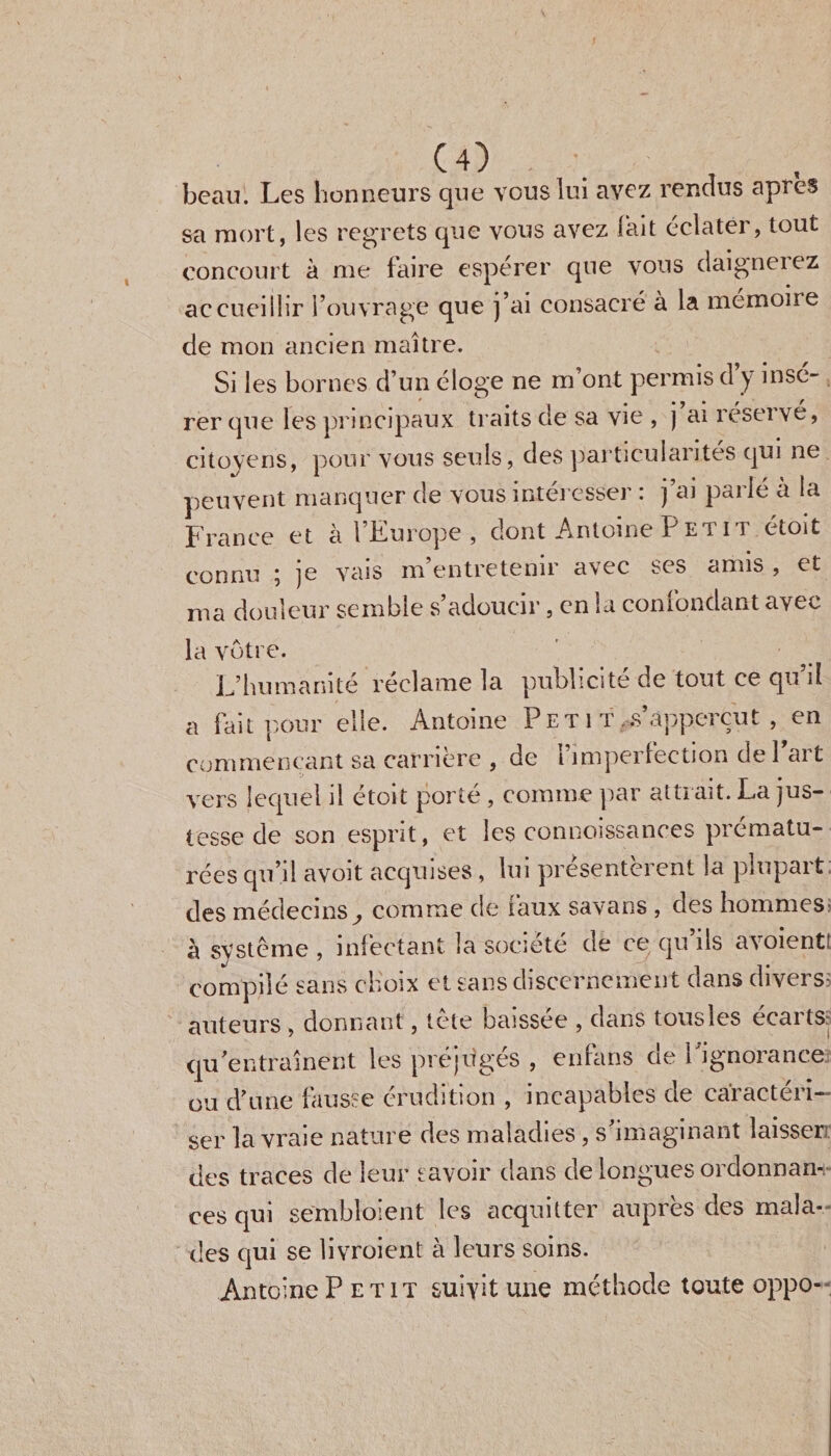 beau. Les honneurs que vous lui avez rendus apres sa mort, les regrets que vous avez lait éclater, tout concourt à me faire esperer que vous daigneiez accueillir l’ouvrage que j’ai consacré à la mémoire de mon ancien maître. Si les bornes d’un éloge ne m’ont permis d y insé¬ rer que les principaux traits de sa vie , j ai réservé, citoyens, pour vous seuls, des particularités qui ne peuvent manquer de vous intéresser : j’ai parlé à la France et à l’Europe , dont Antoine P et i t étoit connu j je vais m’entretenir avec ses amis , et ma douleur semble s’adoucir, en la confondant avec la vôtre. L’humanité réclame la publicité de tout ce qu’il a fait pour elle. Antoine Petit .s’apperçut , en commençant sa carrière , de l’imperfection de Part vers lequel il etoit porte , comme par atLiait. La jus¬ tesse de son esprit, et les connaissances prématu¬ rées qu’il avoit acquises , lui présentèrent la plupart; des médecins comme de faux savans , des hommes» à système , infectant la société de ce qu’ils avoient! compilé sans choix et sans discernement clans divers- auteurs , donnant, tete baissée , dans tousles ecartSr qu’entraînent les préjugés , enfans de l'ignorance ou d’une fausse érudition , incapables de caractéri¬ ser la vraie nature des maladies , s’imaginant laisser des traces de leur savoir dans de longues ordonnan¬ ces qui sembloient les acquitter auprès des mala¬ des qui se livraient à leurs soins. Antoine Petit suivit une méthode toute oppo-