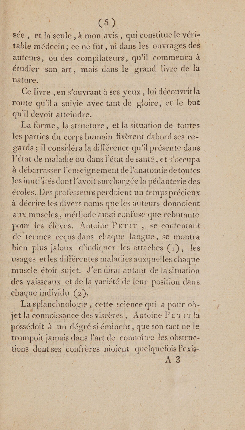 sée , et la seule , à mon avis , qui constitue le véri¬ table médecin; ce ne fut, ni dans les ouvrages des auteurs, ou des compilateurs, qu’il commença à étudier son art, mais dans le grand livre de la nature. Ce livre ,en s’ouvrant à ses yeux , lui découvrit la route qu’il a suivie avec tant de gloire, et le but qu’il devoit atteindre. La forme, la structure, et la situation de tontes les parties du corps humain fixèrent dabord ses re¬ gards ; il considéra la différence qu’il présente dans l’état de maladie ou dans l’état de santé, et s’occupa à débarrasser renseignement de l’anatomie de toutes les inutri tés dont ! avoit surchargée la pédanterie des écoles. Des professeurs perd oient un temps précieux à décrire les divers noms que les auteurs donnoient aux muscles , méthode aussi confuse que rebutante pour les élèves. Antoine Petit , se contentant de termes reçus dans chaque langue, se montra bien plus jaloux d’indiquer les attaches (i) , les usages et les différentes maladies auxquelles chaque muscle étoit sujet. J’en dirai autant de la situation des vaisseaux et de la variété de leur position dans, chaque individu (2). La splanchnologie , cette science qui a pour ob¬ jet îa connaissance des viscères , Antoine P E t î t la possédoit à un degré si éminent, que son tact ne le trompoit jamais dans l’art de connoître les obstruc¬ tions dont ses confrères niaient quelquefois l’exis- A 3