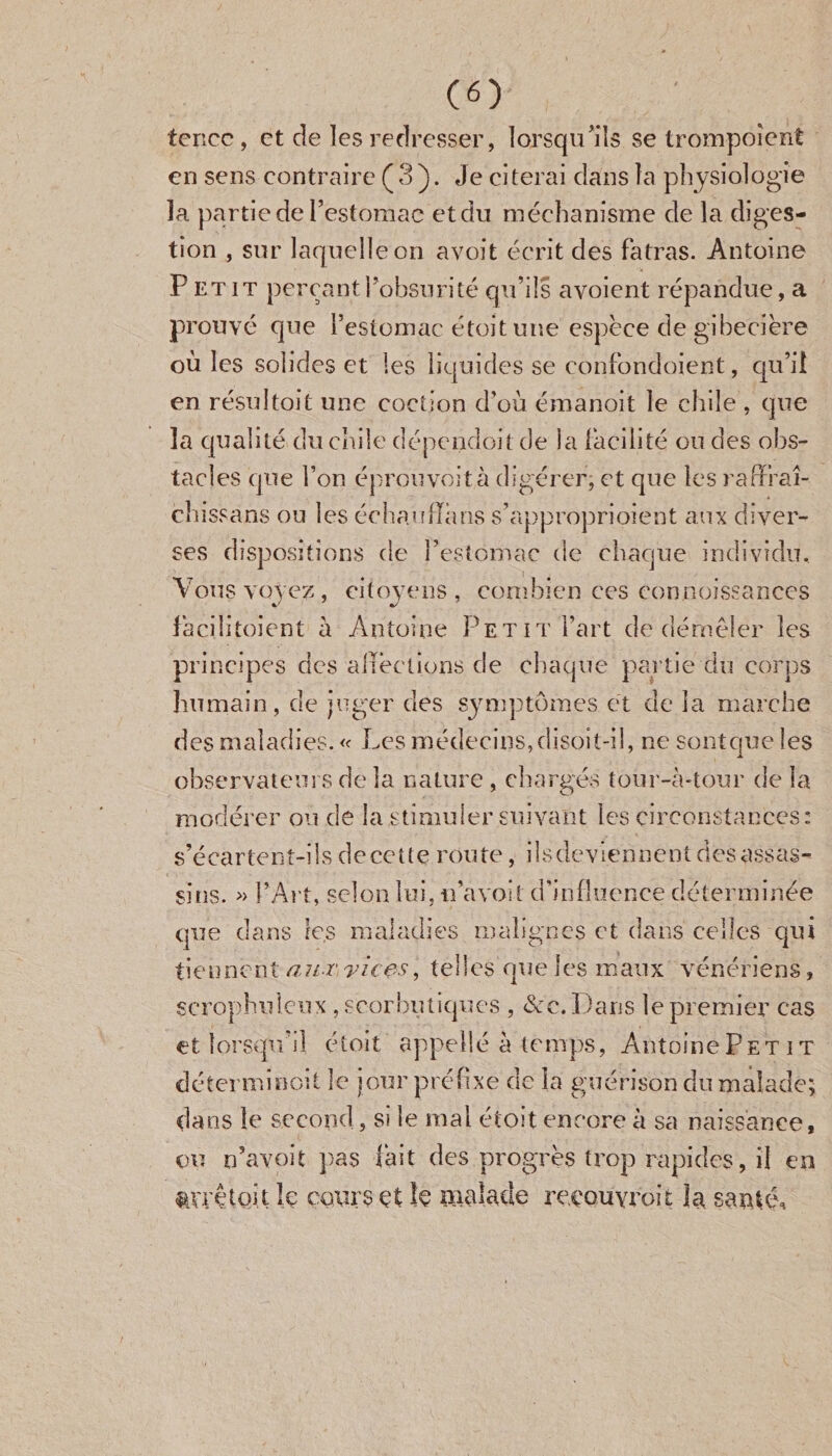 (O tcncc, et de les redresser, lorsqu'ils se trompoîent en sens contraire ( 3 ). Je ci terai dans la physiologie la partie de l’estomac et du méehanisme de la diges¬ tion , sur laquelle on avoit écrit des fatras. Antoine Petit perçant l’obsuri té qu’ils avoient répandue, a prouvé que l’estomac étoitune espece de gibecière où les solides et les liquides se confondaient, qu’il en résultoit une coction d’où émanoit le ehile , que la qualité du ehile dépendoit de la facilité ou des obs¬ tacles que l’on éprouvoità digérer, et que les raffraî- chissans ou les échauffa ns s’approprioient aux diver¬ ses dispositions de l’estomac de chaque individu. Vous voyez, citoyens, combien ees connaissances 4/ facilitaient à Antoine Petit l’art de démêler les principes des affections de chaque partie du corps humain, de juger des symptômes et de la marche des maladies. « Les médecins,disoit-il, ne sontque les -A. observateurs de la nature , chargés tour-à-tour de la modérer ou de la stimuler suivant les circonstances: s’é car te n t-i 1 s d e ce 11 e r ou te, ils de v ie n n e n t d es a ss as - sins. » l’Art, selon lui, ti’avoii d’influence déterminée que dans les maladies malignes et dans celles qui tiennent aux vices, telles que les maux vénériens, scrophulcux , scorbutiques , &c.Dans le premier cas et lorsqu’il étoit appellé à temps, Antoine Petit détcrmînoii le jour préfixe de la guérison du malade; dans le second, si le mal étoit encore à sa naissance, ou n’a voit pas fait des progrès trop rapides, il en nvrêtoit ïe cours et Se malade recouvrait la santé.