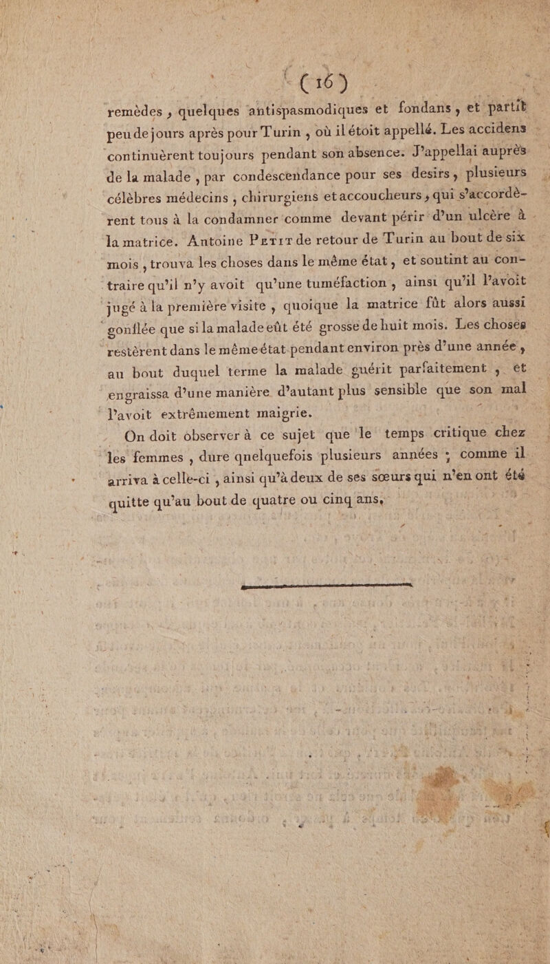 remèdes , quelques antispasmodiques et fondans , et partit peudejours après pour Turin 9 où iletoit appella. Les accidens continuèrent toujours pendant son absence. J’appellai auprès de la malade 9 par condescendance pour ses désirs 9 plusieurs célèbres médecins , chirurgiens et accoucheurs* qui s’accordè¬ rent tous à la condamner comme devant périr d’un ulcère a la matrice. Antoine Petit de retour de Turin au bout de six mois , trouva les choses dans le même état 9 et soutint au con¬ traire qu’il n’y avoit qu’une tuméfaction , ainsi qu’il l’avoit jugé à la première visite , quoique la matrice fût alors aussi gonflée que si la malade eût été grosse de huit mois. Les choses restèrent dans le même état pendant environ près d’une année , au bout duquel terme la malade guérit parfaitement 9 et engraissa d’une manière d’autant plus sensible que son mal l’avoit extrêmement maigrie. On doit observer à ce sujet que le temps critique chez les femmes , dure quelquefois plusieurs années ; comme il arriva à celle-ci 9 ainsi qu’à deux de ses sœurs qui n’en ont été quitte qu’au bout de quatre ou cinq ans*
