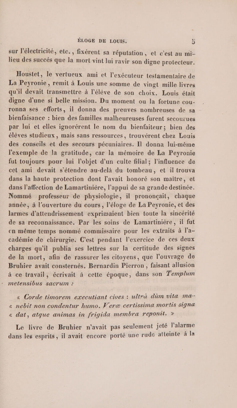 sur 1 électricité, etc., fixèrent sa réputation, et c’est au mi¬ lieu des succès que la mort vint lui ravir son digne protecteur. Houstet, le vertueux ami et l’exécuteur testamentaire de La Peyronie, remit à Louis une somme de vingt mille livres qu’il devait transmettre à l’élève de son choix. Louis était digne d’une si belle mission. Du moment ou la fortune cou¬ ronna ses efforts, il donna des preuves nombreuses de sa bienfaisance : bien des familles malheureuses furent secourues par lui et elles ignorèrent le nom du bienfaiteur; bien des élèves studieux, mais sans ressources, trouvèrent chez Louis des conseils et des secours pécuniaires. Il donna lui-même l’exemple de la gratitude, car la mémoire de La Peyronie fut toujours pour lui l’objet d’un culte filial ; l’influence de cet ami devait s’étendre au-delà du tombeau, et il trouva dans la haute protection dont l’avait honoré son maître, et dans l’affection de Lamartiuiére, l’appui de sa grande destinée. Nommé professeur de physiologie, il prononçait, chaque année, à l’ouverture du cours, l’éloge de La Peyronie, et des larmes d’attendrissement exprimaient bien toute la sincérité de sa reconnaissance. Par les soins de Lamartiniére, il fut en même temps nommé commissaire pour les extraits à l’a¬ cadémie de chirurgie. C’est pendant l’exercice de ces deux charges qu’il publia ses lettres sur la certitude des signes de la mort, afin de rassurer les citoyens, que l’ouvrage de Bruhier avait consternés. Bernardin Pierron , faisant allusion à ce travail, écrivait à cette époque, dans son Templum metensihus sacrum : « Corde timorem executiant cives : ultra dùm vita ma- « nebit non condenlur humo. J^erœ certissima mortis signa « dat, atque animas in frigida membra reponit. » Le livre de Bruhier n’avait pas seulement jeté 1 alarme dans les esprits, il avait encore porté une rude atteinte à la