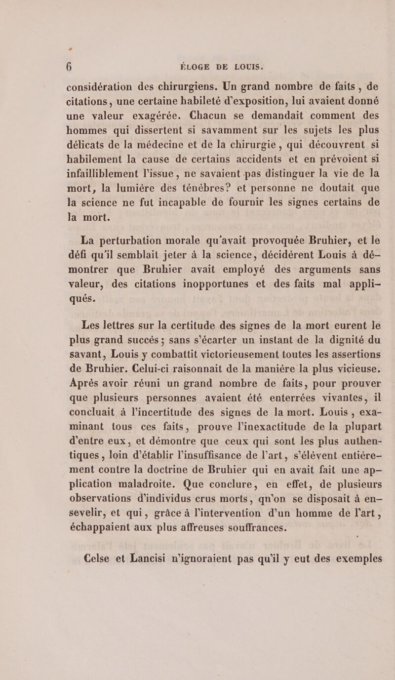 considération des chirurgiens. Un grand nombre de faits , de citations, une certaine habileté d’exposition, lui avaient donné une valeur exagérée. Chacun se demandait comment des hommes qui dissertent si savamment sur les sujets les plus délicats de la médecine et de la chirurgie, qui découvrent si habilement la cause de certains accidents et en prévoient si infailliblement l’issue, ne savaient pas distinguer la vie de la mort, la lumière des ténèbres? et personne ne doutait que la science ne fut incapable de fournir les signes certains de la mort. La perturbation morale qu’avait provoquée Bruhier, et le défi qu’il semblait jeter à la science, décidèrent Louis à dé¬ montrer que Bruhier avait employé des arguments sans valeur, des citations inopportunes et des faits mal appli¬ qués. Les lettres sur la certitude des signes de la mort eurent le plus grand succès ; sans s’écarter un instant de la dignité du savant, Louis y combattit victorieusement toutes les assertions de Bruhier. Celui-ci raisonnait de la manière la plus vicieuse. Après avoir réuni un grand nombre de faits, pour prouver que plusieurs personnes avaient été enterrées vivantes, il concluait à l’incertitude des signes de la mort. Louis , exa¬ minant tous ces faits, prouve l’inexactitude delà plupart d’entre eux, et démontre que ceux qui sont les plus authen¬ tiques , loin d’établir l’insuffisance de l’art, s’élèvent entière¬ ment contre la doctrine de Bruhier qui en avait fait une ap¬ plication maladroite. Que conclure, en effet, de plusieurs observations d’individus crus morts, qn’on se disposait à en¬ sevelir, et qui, grâce à l’intervention d’un homme de l’art, échappaient aux plus affreuses souffrances. V Celse et Lancisi n’ignoraient pas qu’il y eut des exemples