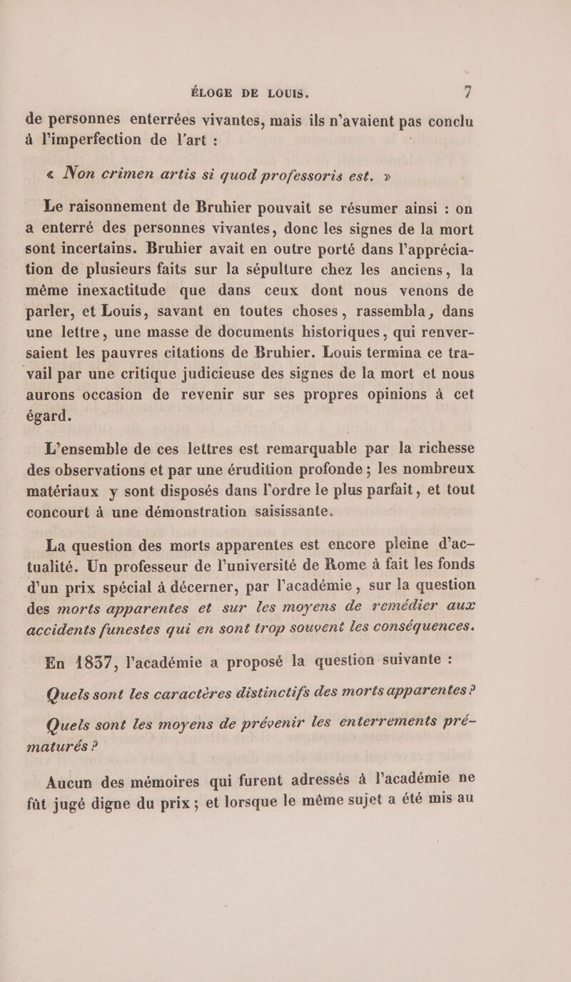 de personnes enterrées vivantes, mais ils n’avaient pas conclu à l’imperfection de l’art : « Non crimen artis si quod professoris est. » Le raisonnement de Bruhier pouvait se résumer ainsi : on a enterré des personnes vivantes, donc les signes de la mort sont incertains. Bruhier avait en outre porté dans l’apprécia¬ tion de plusieurs faits sur la sépulture chez les anciens, la même inexactitude que dans ceux dont nous venons de parler, et Louis, savant en toutes choses, rassembla., dans une lettre, une masse de documents historiques, qui renver¬ saient les pauvres citations de Bruhier. Louis termina ce tra¬ vail par une critique judicieuse des signes de la mort et nous aurons occasion de revenir sur ses propres opinions à cet égard. L’ensemble de ces lettres est remarquable par la richesse des observations et par une érudition profonde ; les nombreux matériaux y sont disposés dans l’ordre le plus parfait, et tout concourt à une démonstration saisissante. La question des morts apparentes est encore pleine d’ac¬ tualité. Un professeur de l’université de Rome à fait les fonds d’un prix spécial à décerner, par l’académie, sur la question des morts apparentes et sur les moyens de remédier aux accidents funestes qui en sont trop souvent les conséquences. En 1837, l’académie a proposé la question suivante : Quels sont les caractères distinctifs des morts apparentes ? Quels sont les moyens de prévenir les enterrements pré¬ maturés P Aucun des mémoires qui furent adressés à l’académie ne fût jugé digne du prix ; et lorsque le même sujet a été mis au