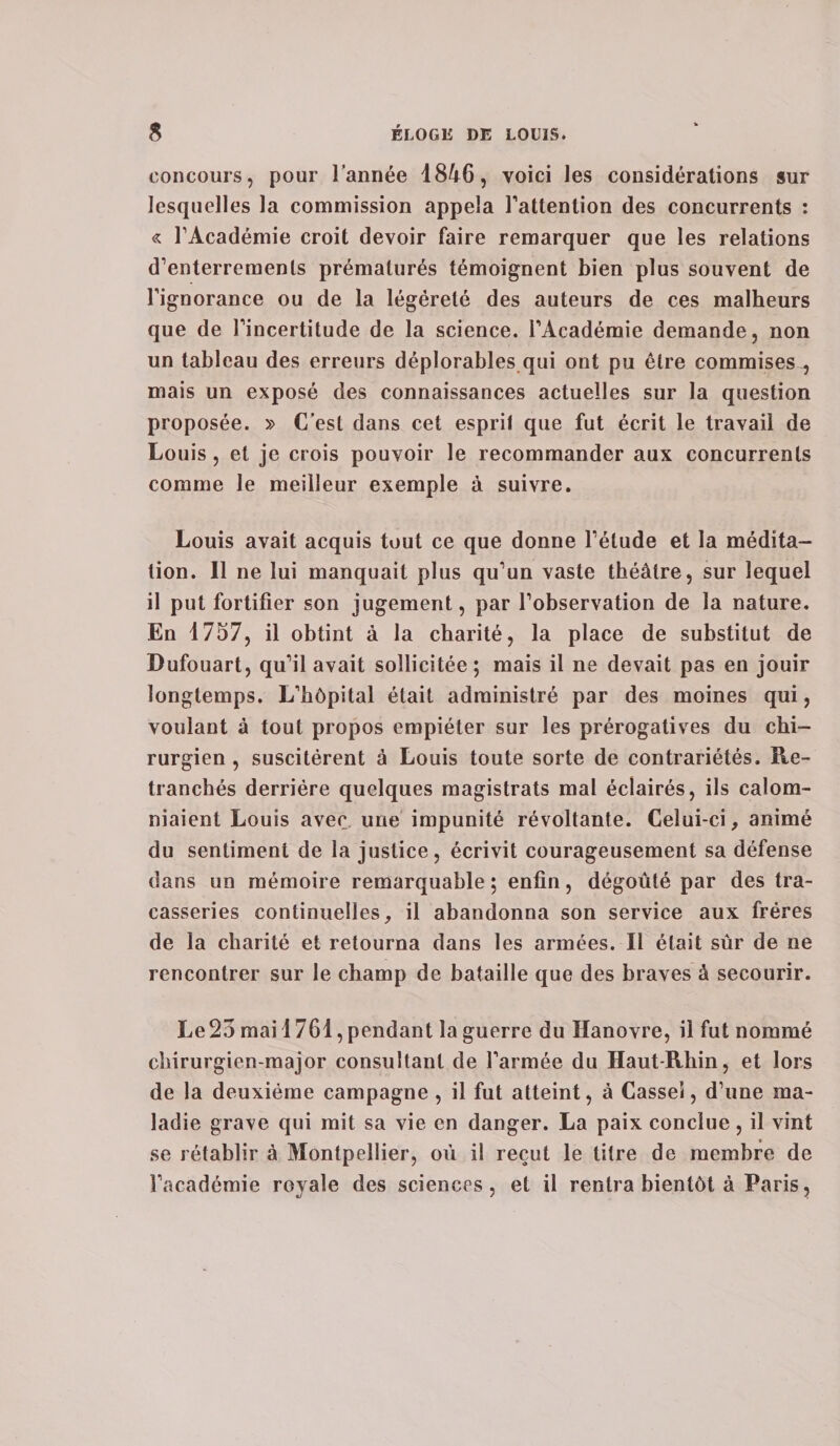 concours, pour l’année 1846, voici les considérations sur lesquelles la commission appela l'attention des concurrents : « l'Académie croit devoir faire remarquer que les relations d'enterrements prématurés témoignent bien plus souvent de l'ignorance ou de la légèreté des auteurs de ces malheurs que de l'incertitude de la science. l'Académie demande, non un tableau des erreurs déplorables qui ont pu être commises , mais un exposé des connaissances actuelles sur la question proposée. » C’est dans cet esprit que fut écrit le travail de Louis , et je crois pouvoir le recommander aux concurrents comme le meilleur exemple à suivre. Louis avait acquis tout ce que donne l’élude et la médita¬ tion. Il ne lui manquait plus qu’un vaste théâtre, sur lequel il put fortifier son jugement, par l’observation de la nature. En 1757, il obtint à la charité, la place de substitut de Dufouart, qu’il avait sollicitée; mais il ne devait pas en jouir longtemps. L'hôpital était administré par des moines qui, voulant à tout propos empiéter sur les prérogatives du chi¬ rurgien , suscitèrent à Louis toute sorte de contrariétés. Re¬ tranchés derrière quelques magistrats mal éclairés, ils calom¬ niaient Louis avec une impunité révoltante. Celui-ci, animé du sentiment de la justice, écrivit courageusement sa défense dans un mémoire remarquable ; enfin, dégoûté par des tra¬ casseries continuelles, il abandonna son service aux frères de la charité et retourna dans les armées. Il était sûr de ne rencontrer sur le champ de bataille que des braves à secourir. Le23 mai 1761, pendant la guerre du Hanovre, il fut nommé chirurgien-major consultant de l'armée du Haut-Rhin, et lors de la deuxième campagne , il fut atteint, à Cassei, d'une ma¬ ladie grave qui mit sa vie en danger. La paix conclue, il vint se rétablir à Montpellier, où il reçut le titre de membre de l’académie royale des sciences, et il rentra bientôt à Paris,