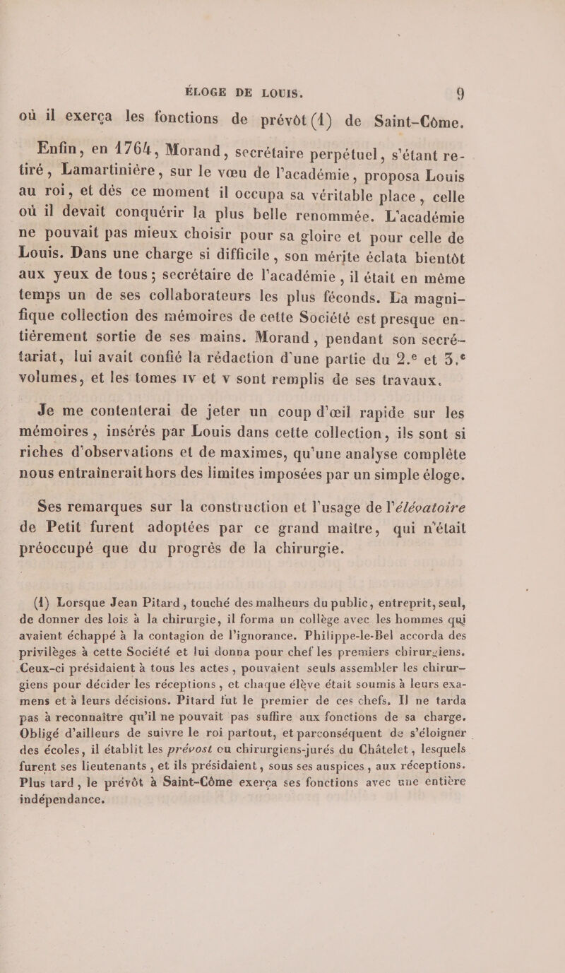 où il exerça les fonctions de prévôt (1) de Saint-Côme. Enfin, en 1/64, Morand, secrétaire perpétuel, s’étant re¬ tiré, Lamartiniére, sur le vœu de l’académie, proposa Louis au roi, et dés ce moment il occupa sa véritable place, celle où il devait conquérir la plus belle renommée. L’académie ne pouvait pas mieux choisir pour sa gloire et pour celle de Louis. Dans une charge si difficile, son mérite éclata bientôt aux yeux de tous ; secrétaire de l’académie , il était en même temps un de ses collaborateurs les plus féconds. La magni¬ fique collection des mémoires de cette Société est presque en¬ tièrement sortie de ses mains. Morand , pendant son secré¬ tariat, lui avait confié la rédaction d'une partie du 2.e et 3,® volumes, et les tomes iv et v sont remplis de ses travaux. Je me contenterai de jeter un coup d’œil rapide sur les mémoires , insérés par Louis dans cette collection, ils sont si riches d’observations et de maximes, qu’une analyse complète nous entraînerait hors des limites imposées par un simple éloge. Ses remarques sur la construction et l’usage de Yélévatoire de Petit furent adoptées par ce grand maître, qui n’était préoccupé que du progrès de la chirurgie. (1) Lorsque Jean Pitard , touché des malheurs du public, entreprit, seul, de donner des lois à la chirurgie, il forma un collège avec les hommes quj avaient échappé à la contagion de l’ignorance. Philippe-le-Bel accorda des priyilèges à cette Société et lui donna pour chef les premiers chirurgiens. Ceux-ci présidaient à tous les actes , pouvaient seuls assembler les chirur¬ giens pour décider les réceptions , et chaque élève était soumis à leurs exa¬ mens et à leurs décisions. Pitard fut le premier de ces chefs. IJ ne tarda pas à reconnaître qu’il ne pouvait pas suffire aux fonctions de sa charge. Obligé d’ailleurs de suivre le roi partout, et parconséquent de s’éloigner des écoles, il établit les prévost ou chirurgiens-jurés du Châtelet, lesquels furent ses lieutenants , et ils présidaient, sous ses auspices , aux réceptions. Plus tard , le prévôt à Saint-Côme exerça ses fonctions avec une entière indépendance.