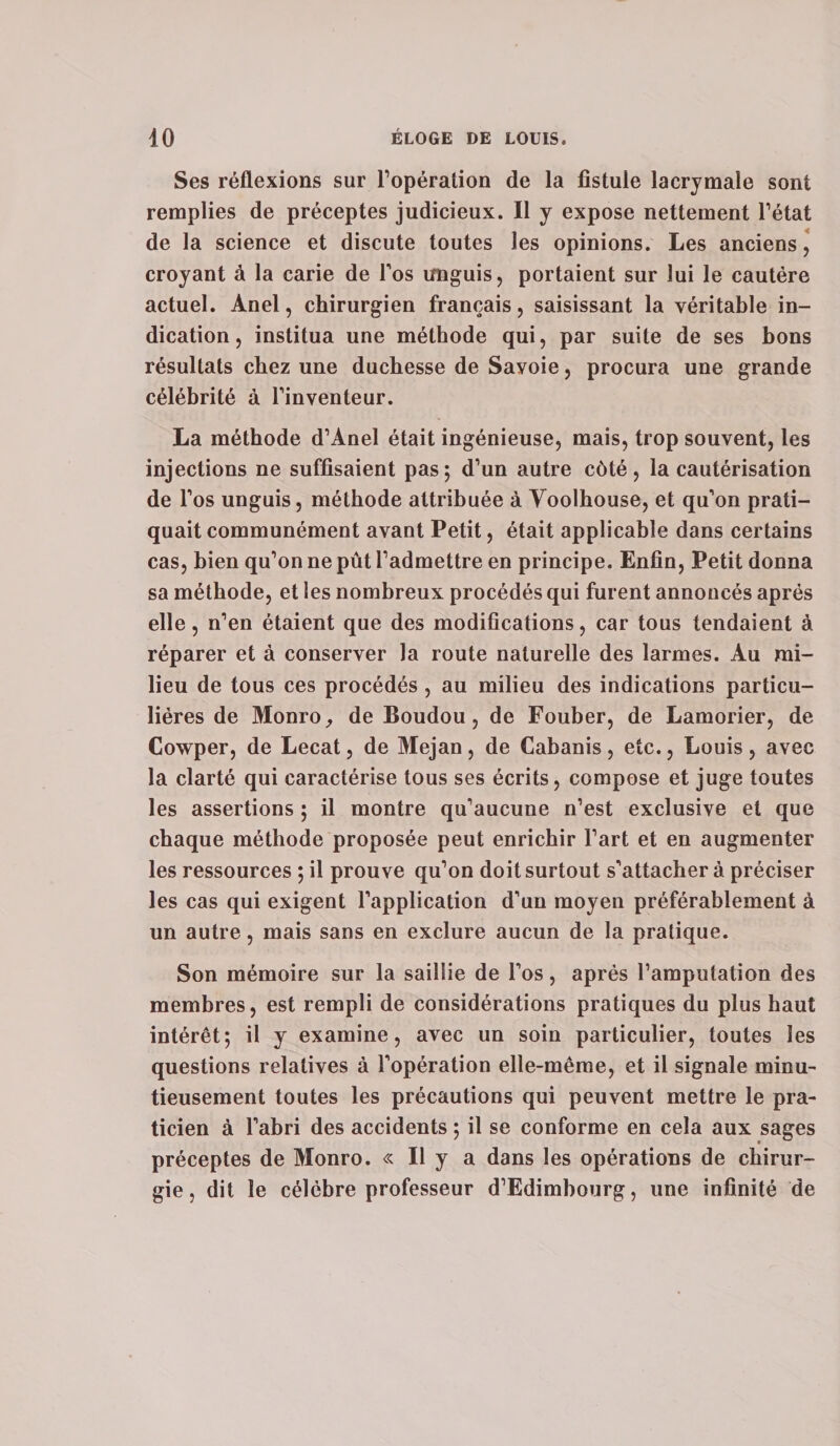 Ses réflexions sur l’opération de la fistule lacrymale sont remplies de préceptes judicieux. Il y expose nettement l’état de la science et discute toutes les opinions. Les anciens, croyant à la carie de l’os imguis, portaient sur lui le cautère actuel. Anel, chirurgien français, saisissant la véritable in¬ dication, institua une méthode qui, par suite de ses bons résultats chez une duchesse de Savoie, procura une grande célébrité à l’inventeur. La méthode d’Anel était ingénieuse, mais, trop souvent, les injections ne suffisaient pas; d’un autre côté, la cautérisation de l’os unguis, méthode attribuée à Yoolhouse, et qu’on prati¬ quait communément avant Petit, était applicable dans certains cas, bien qu’on ne pût l’admettre en principe. Enfin, Petit donna sa méthode, et les nombreux procédés qui furent annoncés après elle, n’en étaient que des modifications, car tous tendaient à réparer et à conserver la route naturelle des larmes. Au mi¬ lieu de tous ces procédés, au milieu des indications particu¬ lières de Monro, de Boudou, de Fouber, de Lamorier, de Cowper, de Lecat, de Mejan, de Cabanis, etc., Louis, avec la clarté qui caractérise tous ses écrits, compose et juge toutes les assertions ; il montre qu’aucune n’est exclusive et que chaque méthode proposée peut enrichir l’art et en augmenter les ressources ; il prouve qu’on doit surtout s’attachera préciser les cas qui exigent l’application d’un moyen préférablement à un autre, mais sans en exclure aucun de la pratique. Son mémoire sur la saillie de l’os, après l’amputation des membres, est rempli de considérations pratiques du plus haut intérêt; il y examine, avec un soin particulier, toutes les questions relatives à l’opération elle-même, et il signale minu¬ tieusement toutes les précautions qui peuvent mettre le pra¬ ticien à l’abri des accidents ; il se conforme en cela aux sages préceptes de Monro. « Il y a dans les opérations de chirur¬ gie, dit le célèbre professeur d’Edimbourg, une infinité de