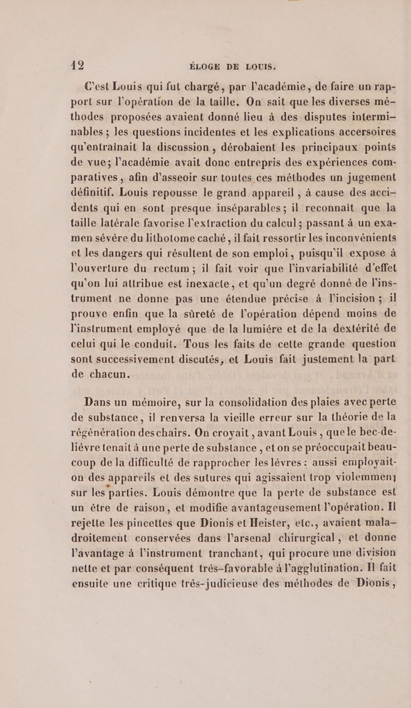 C’est Louis qui fut chargé, par l’académie, de faire un rap¬ port sur l’opération de la taille. On sait que les diverses mé¬ thodes proposées avaient donné lieu à des disputes intermi¬ nables ; les questions incidentes et les explications accersoires qu’entraînait la discussion , dérobaient les principaux points de vue; l’académie avait donc entrepris des expériences com¬ paratives, afin d’asseoir sur toutes.ces méthodes un jugement définitif. Louis repousse le grand appareil , à cause des acci¬ dents qui en sont presque inséparables ; il reconnaît que la taille latérale favorise l’extraction du calcul ; passant à un exa¬ men sévère du lithotome caché, il fait ressortir les inconvénients et les dangers qui résultent de son emploi, puisqu’il expose à l’ouverture du rectum ; il fait voir que l’invariabilité d’effet qu’on lui attribue est inexacte, et qu’un degré donné de l’ins¬ trument ne donne pas une étendue précise à l’incision ; il prouve enfin que la sûreté de l’opération dépend moins de l’instrument employé que de la lumière et de la dextérité de celui qui le conduit. Tous les faits de celte grande question sont successivement discutés, et Louis fait justement la part de chacun. Dans un mémoire, sur la consolidation des plaies avec perte de substance, il renversa la vieille erreur sur la théorie de la régénération deschairs. On croyait, avant Louis , que le bec de- liévre tenait à une perte de substance , et on se préoccupait beau¬ coup de la difficulté de rapprocher les lèvres; aussi employait- on des appareils et des sutures qui agissaient trop violemment sur les parties. Louis démontre que la perte de substance est un être de raison, et modifie avantageusement l’opération. Il rejette les pincettes que Dionis et Heister, etc., avaient mala¬ droitement conservées dans l’arsenal chirurgical , et donne l’avantagea l’instrument tranchant, qui procure une division nette et par conséquent trés-favorable à l’agglutination. Il fait ensuite une critique très-judicieuse des méthodes de Dionis,