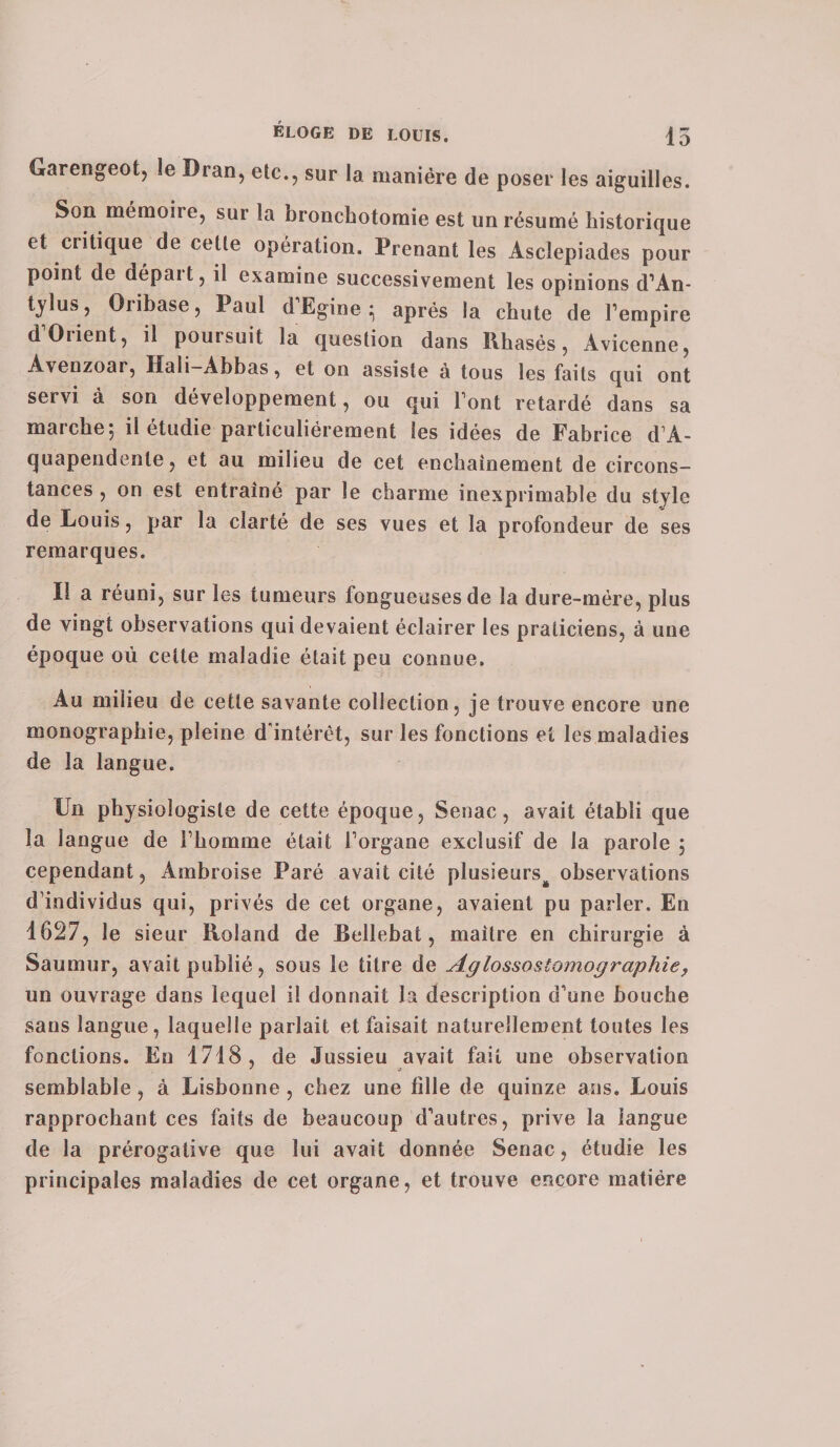 Garengeot, le Dran, etc., sur la manière de poser les aiguilles. Son mémoiie, sur la nronchotomie est un résumé historique et critique de cette opération. Prenant les Ascîepiades pour point de dépait, il examine successivement les opinions d’An- tylus, Oribase, Paul d’Egine après la chute de l’empire dOiient, il poursuit la question dans Rhasés , Avicenne, Avenzoar, Hali—Abbas, et on assiste à tous les faits qui ont servi à son développement, ou qui Font retardé dans sa marche-, il étudie particuliérement les idées de Fabrice d’A- quapendenle, et au milieu de cet enchaînement de circons¬ tances , on est entraîné par le charme inexprimable du style de Louis, par la clarté de ses vues et la profondeur de ses remarques. Il a réuni, sur les tumeurs fongueuses de la dure-mére, plus de vingt observations qui devaient éclairer les praticiens, à une époque où cette maladie était peu connue. Au milieu de cette savante collection, je trouve encore une monographie, pleine d'intérêt, sur les fonctions et les maladies de la langue. Un physiologiste de cette époque, Senac, avait établi que la langue de Fbomme était Forgane exclusif de la parole ; cependant, Ambroise Paré avait cité plusieurs^ observations d’individus qui, privés de cet organe, avaient pu parler. En 1627, le sieur Roland de Bellebat, maître en chirurgie à Saumur, avait publié, sous le titre de Aglossostomographie, un ouvrage dans lequel il donnait la description d’une bouche sans langue, laquelle parlait et faisait naturellement toutes les fonctions. En 1718, de Jussieu avait fait une observation semblable, à Lisbonne , chez une fille de quinze ans. Louis rapprochant ces faits de beaucoup d’autres, prive la langue de la prérogative que lui avait donnée Senac, étudie les principales maladies de cet organe, et trouve encore matière