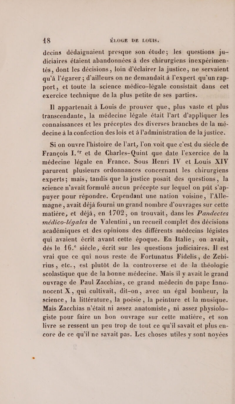 decins dédaignaient presque son étude; les questions ju¬ diciaires étaient abandonnées à des chirurgiens inexpérimen¬ tés, dont les décisions, loin d’éclairer la justice, ne servaient qu’à l’égarer ; d’ailleurs on ne demandait à l’expert qu’un rap¬ port , et toute la science médico-légale consistait dans cet exercice technique de la plus petite de ses parties. Il appartenait à Louis de prouver que, plus vaste et plus transcendante, la médecine légale était l’art d’appliquer les connaissances et les préceptes des diverses branches de la mé¬ decine à la confection des lois et à l’administration de la justice. Si on ouvre l’histoire de l’art, l’on voit que c’est du siècle de François I.Cr et de Charles-Quint que date l’exercice de la médecine légale en France. Sous Henri IV et Louis XIV parurent plusieurs ordonnances concernant les chirurgiens experts; mais, tandis que la justice posait des questions, la science n’avait formulé aucun précepte sur lequel on pût s’ap¬ puyer pour répondre. Cependant une nation voisine, l’Alle¬ magne , avait déjà fourni un grand nombre d’ouvrages sur cette matière, et déjà, en 1702, on trouvait, dans les Pandectes médico-légales de Valentini, un recueil complet des décisions académiques et des opinions des différents médecins légistes qui avaient écrit avant cette époque. En Italie, on avait, dés le 16.e siècle, écrit sur les questions judiciaires. Il est vrai que ce qui nous reste de Fortunatus Fidelis, de Zebi- rius , etc., est plutôt de la controverse et de la théologie scolastique que de la bonne médecine. Mais il y avait le grand ouvrage de Paul Zaccbias, ce grand médecin du pape Inno- nocent X, qui cultivait, dit-on, avec un égal bonheur, la science, la littérature, la poésie, la peinture et la musique. Mais Zacchias n’était ni assez anatomiste, ni assez physiolo¬ giste pour faire un bon ouvrage sur cette matière, et son livre se ressent un peu trop de tout ce qu’il savait et plus en¬ core de ce qu’il ne savait pas. Les choses utiles y sont noyées