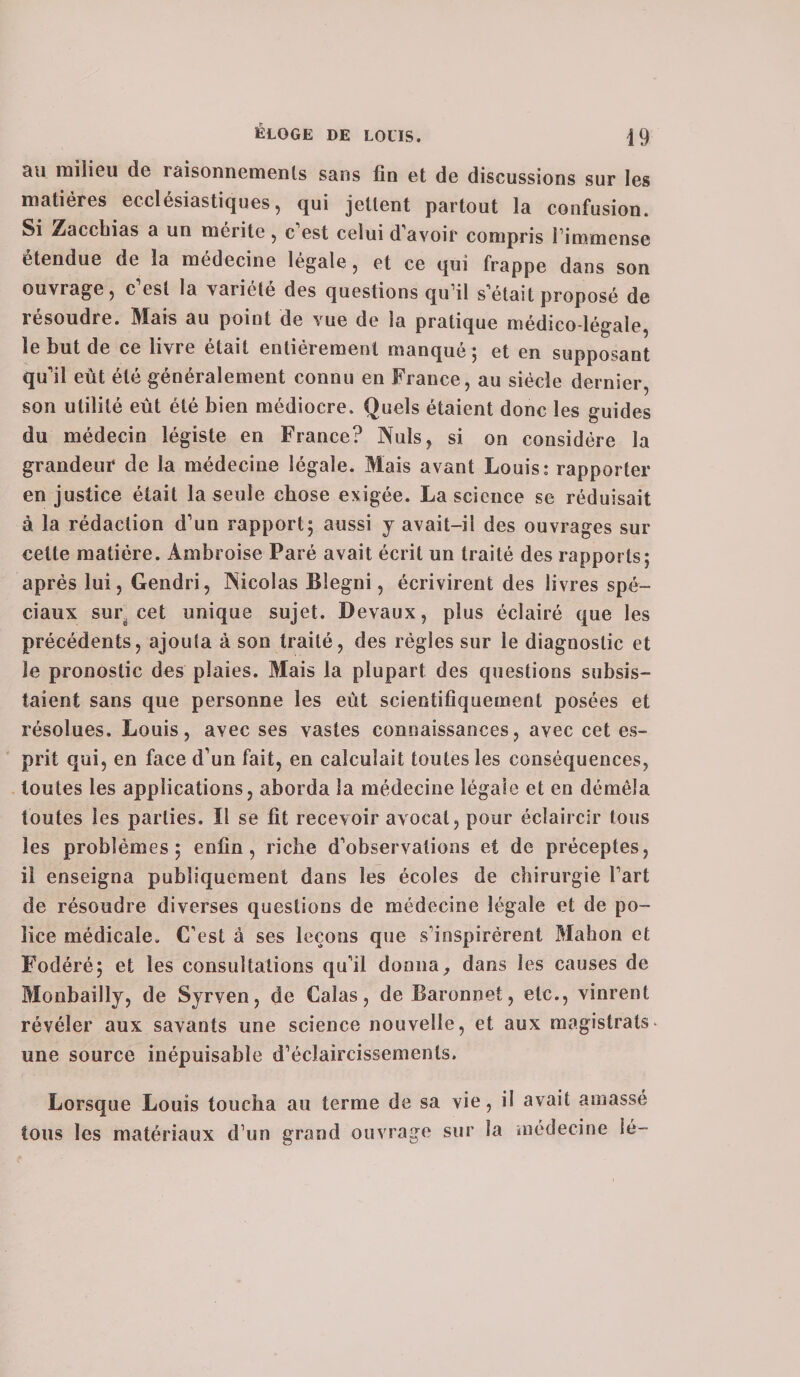 au milieu de raisonnements sans fin et de discussions sur les matières ecclésiastiques, qui jettent partout la confusion. Si Zacchias a un mérite, c'est celui d avoir compris l’immense etendue de la médecine légale, et ce qui frappe dans son ouvrage, c est la variété des questions qu’il s'était proposé de résoudre. Mais au point de vue de la pratique médico-légale, le but de ce livre était entièrement manqué; et en supposant qu'il eût été généralement connu en France, au siècle dernier, son utilité eût été bien médiocre. Quels étaient donc les guides du médecin légiste en France? Nuis, si on considère la grandeur de la médecine légale. Mais avant Louis: rapporter en justice était la seule chose exigée. La science se réduisait à la rédaction d'un rapport; aussi y avait-il des ouvrages sur cette matière. Ambroise Paré avait écrit un traité des rapports; après lui, Gendri, Nicolas Blegni, écrivirent des livres spé¬ ciaux sur. cet unique sujet. Devaux, plus éclairé que les précédents, ajouta à son traité, des régies sur le diagnostic et Je pronostic des plaies. Mais la plupart des questions subsis¬ taient sans que personne les eût scientifiquement posées et résolues. Louis, avec ses vastes connaissances, avec cet es¬ prit qui, en face d’un fait, en calculait toutes les conséquences, toutes les applications, aborda la médecine légale et en démêla toutes les parties. Il se fit recevoir avocat, pour éclaircir tous les problèmes; enfin, riche d'observations et de préceptes, il enseigna publiquement dans les écoles de chirurgie l'art de résoudre diverses questions de médecine légale et de po¬ lice médicale. C'est à ses leçons que s'inspirèrent Mahon et Fodéré; et les consultations qu'il donna, dans les causes de Monbailly, de Syrven, de Calas, de Baronnet, etc., vinrent révéler aux savants une science nouvelle, et aux magistrats- une source inépuisable d’éclaircissements. Lorsque Louis toucha au terme de sa vie, il avait amassé tous les matériaux d’un grand ouvrage sur la médecine ié-