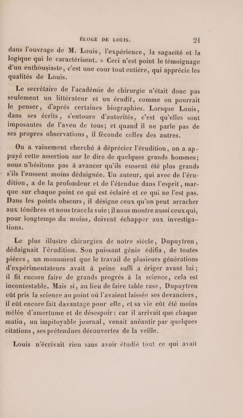 dans i ouvrage de M. Louis, l'expérience, la sagacité et la logique qui le caractérisent. » Ceci n'est point le témoignage d un enthousiaste, c est une cour tout entière, qui apprécie les qualités de Louis. Le secietaire de 1 académie de chirurgie n'était donc pas seulement un littérateur et un érudit, comme on pourrait le penser, d’après certaines biographies. Lorsque Louis, dans ses écrits, s'entoure d'autorités, c'est qu'elles sont imposantes de l’aveu de tous5 et quand il ne parle pas de ses propres observations, il féconde celles des autres. On a vainement cherché à déprécier l’érudition, on a ap¬ puyé cette assertion sur le dire de quelques grands hommes; nous n’hésitons pas à avancer qu'ils eussent été plus grands s ils l'eussent moins dédaignée. Un auteur, qui avec de l’éru¬ dition, a de la profondeur et de l'étendue dans l’esprit, mar¬ que sur chaque point ce qui est éclairé et ce qui ne l'est pas. Dans les points obscurs, il désigne ceux qu'on peut arracher aux ténèbres et nous traceîa voie; jl nous montre aussi ceux qui, pour longtemps du moins, doivent échapper aux investiga¬ tions. Le plus illustre chirurgien de notre siècle, Bupuylren, dédaignait l'érudition. Son puissant génie édifia, de toutes pièces, un monument que le travail de plusieurs générations d'expérimentateurs avait à peine suffi a ériger avant lui ; il fit encore faire de grands progrès à la science, cela est incontestable. Mais si, au lieu de faire table rase, Dupuytren eût pris la science au point où l'avaient laissée ses devanciers , il eût encore fait davantage pour elle, et sa vie eût été moins mêlée d’amertume et de désespoir: car il arrivait que chaque matin, un impitoyable journal, venait anéantir par quelques citations, ses prétendues découvertes de la veille.