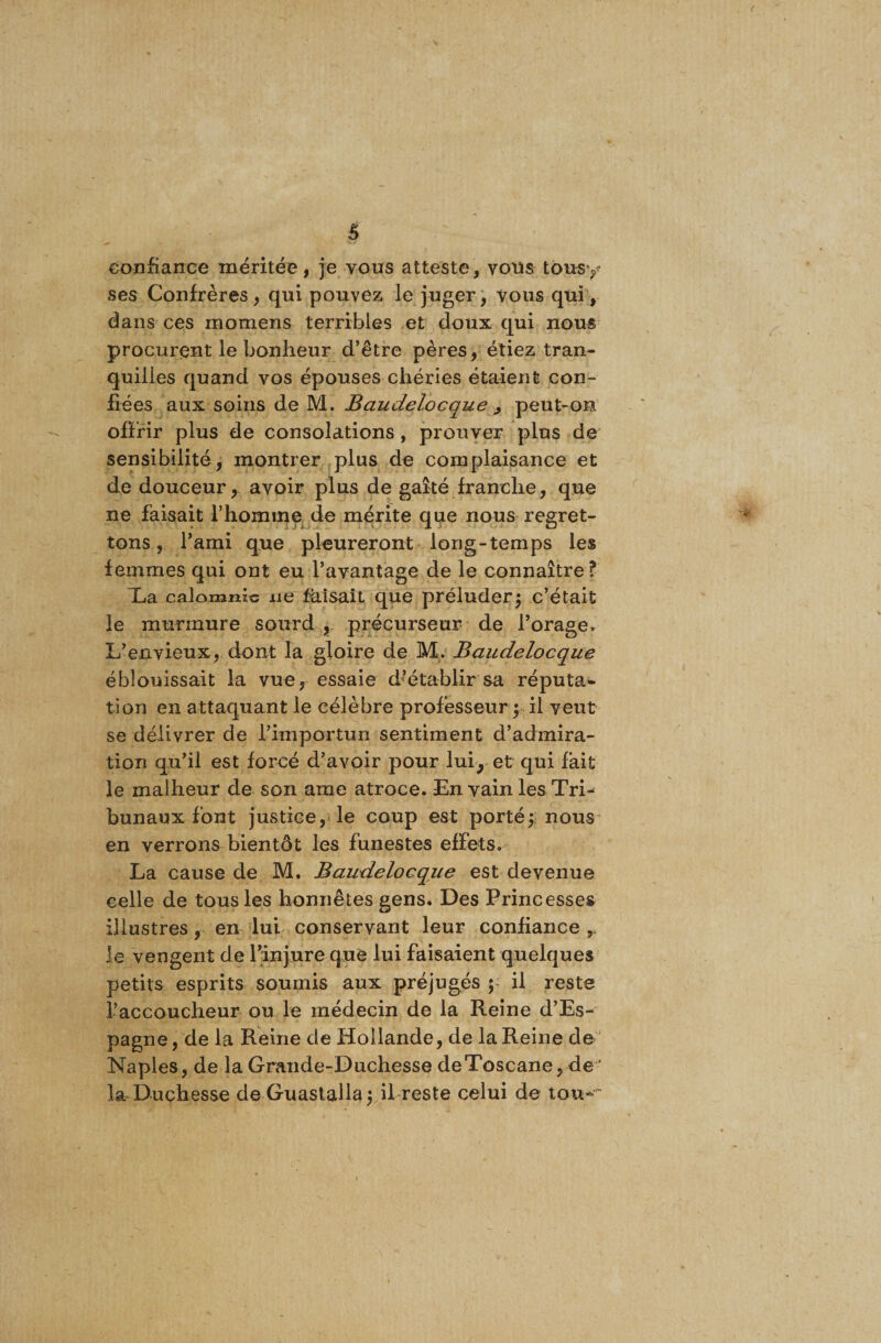 confiance méritée, je vous atteste, vous tousy ses Confrères, qui pouvez le juger, vous qui, dans ces momens terribles et doux qui nous procurent le bonheur d’être pères, étiez tran¬ quilles quand vos épouses chéries étaient con¬ fiées aux soins de M. Baudelocque , peut-on offrir plus de consolations , prouver plus de sensibilité, montrer plus de complaisance et de douceur, avoir plus de gaîté franche, que ne faisait l’homme de mérite que nous regret¬ tons , l’ami que pleureront long-temps les femmes qui ont eu l’avantage de le connaître f Xa calomnie ne faisait que préluder; c’était le murmure sourd , précurseur de l’orage. L’envieux, dont la gloire de M. Baudelocque éblouissait la vue, essaie d’établir sa réputa¬ tion en attaquant le célèbre professeur ; il veut se délivrer de l’importun sentiment d’admira¬ tion qu’il est forcé d’avoir pour lui, et qui fait le malheur de son ame atroce. En vain les Tri¬ bunaux font justice, le coup est porté; nous en verrons bientôt les funestes effets. La cause de M. Baudelocque est devenue celle de tous les honnêtes gens. Des Princesses illustres, en lui conservant leur confiance r le vengent de l’injure que lui faisaient quelques petits esprits soumis aux préjugés ; il reste l’accoucheur ou le médecin de la Reine d’Es¬ pagne, de la Reine de Hollande, de la Reine de Naples, de la Grande-Duchesse de Toscane, de la Duchesse de Guastalla; il reste celui de tou-