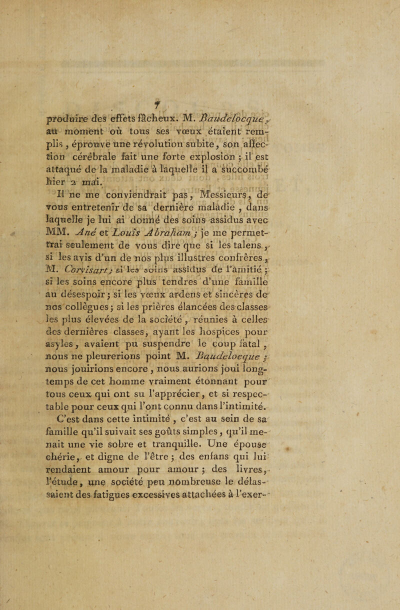 \ f « produire des effets fâcheux. M. Baudelocque.&gt; an moment où tous ses vœux étaient rem¬ plis , éprouve une révolution subite, son affec¬ tion cérébrale fait une forte explosion ; il est attaqué de la maladie à laquelle il a succombé hier 2 mai. 9 • ‘ • • ' • . . . Il ne me conviendrait pas, Messieurs, de vous entretenir de sa dernière maladie , dans laquelle je lui ai donné des soins assidus avec MM. A né et Louis Abraham $ je me permet¬ trai seulement de vous dire que si les talens , si les avis d’un de nos plus illustres confrères , M. Corvisart; si les soins assidus de l'amitié y si les soins encore plus tendres d’une famille au désespoir \ si les vœux arderis et sincères de nos collègues f si les prières élancées des classes les plus élevées de la société , réunies à celles des dernières classes, ayant les hospices pour asyles, avaient pu suspendre le coup fatal , nous ne pleurerions point M. Baudelocque / nous jouirions encore , nous aurions joui long¬ temps de cet homme vraiment étonnant pour tous ceux qui ont su l’apprécier, et si respec¬ table pour ceux qui l’ont connu dans l’intimité. C’est dans cette intimité , c’est au sein de sa famille qu’il suivait ses goûts simples, qu’il me¬ nait une vie sobre et tranquille. Une épouse chérie, et digne de l’être y des enfans qui lui rendaient amour pour amour 5 des livres, l’étude, une société peu nombreuse le délas¬ saient des fatigues excessives attachées à luxer-