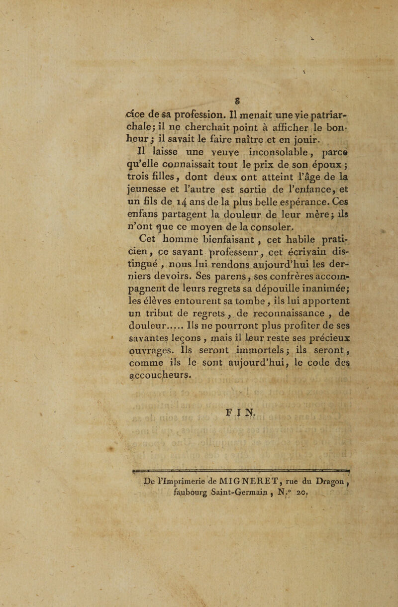 s cice de sa profession. Il menait une vie patriar- chale; il ne cherchait point à afficher le bon* heur j il savait le faire naître et en jouir. Il laisse une yeuye inconsolable, parce qu’elle connaissait tout le prix de son époux ; trois filles, dont deux ont atteint l’âge de la jeunesse et l’autre est sortie de l’enfance, et un fils de 14 ans de la plus belle espérance. Ces enfans partagent la douleur de leur mère; ils n’ont que ce moyen de la consoler. Cet homme bienfaisant , cet habile prati¬ cien, ce sayant professeur, cet écriyain dis¬ tingué , nous lui rendons aujourd’hui les der¬ niers devoirs. Ses parens, ses confrères accom¬ pagnent de leurs regrets sa dépouille inanimée; les élèves entourent sa tombe, ils lui apportent un tribut de regrets , de reconnaissance , de douleur,.... Us ne pourront plus profiter de ses savantes leçons , mais il JLeur reste ses précieux ouvrages. Ils seront immortels ; ils seront, comme ils le sont aujourd’hui, le code des accoucheurs. F I Nf  :'~~r  . — - ' J --'TT De Plmprimerie deMIGNERET, rue du Dragon, faubourg Saint-Germain , N.° 20,0