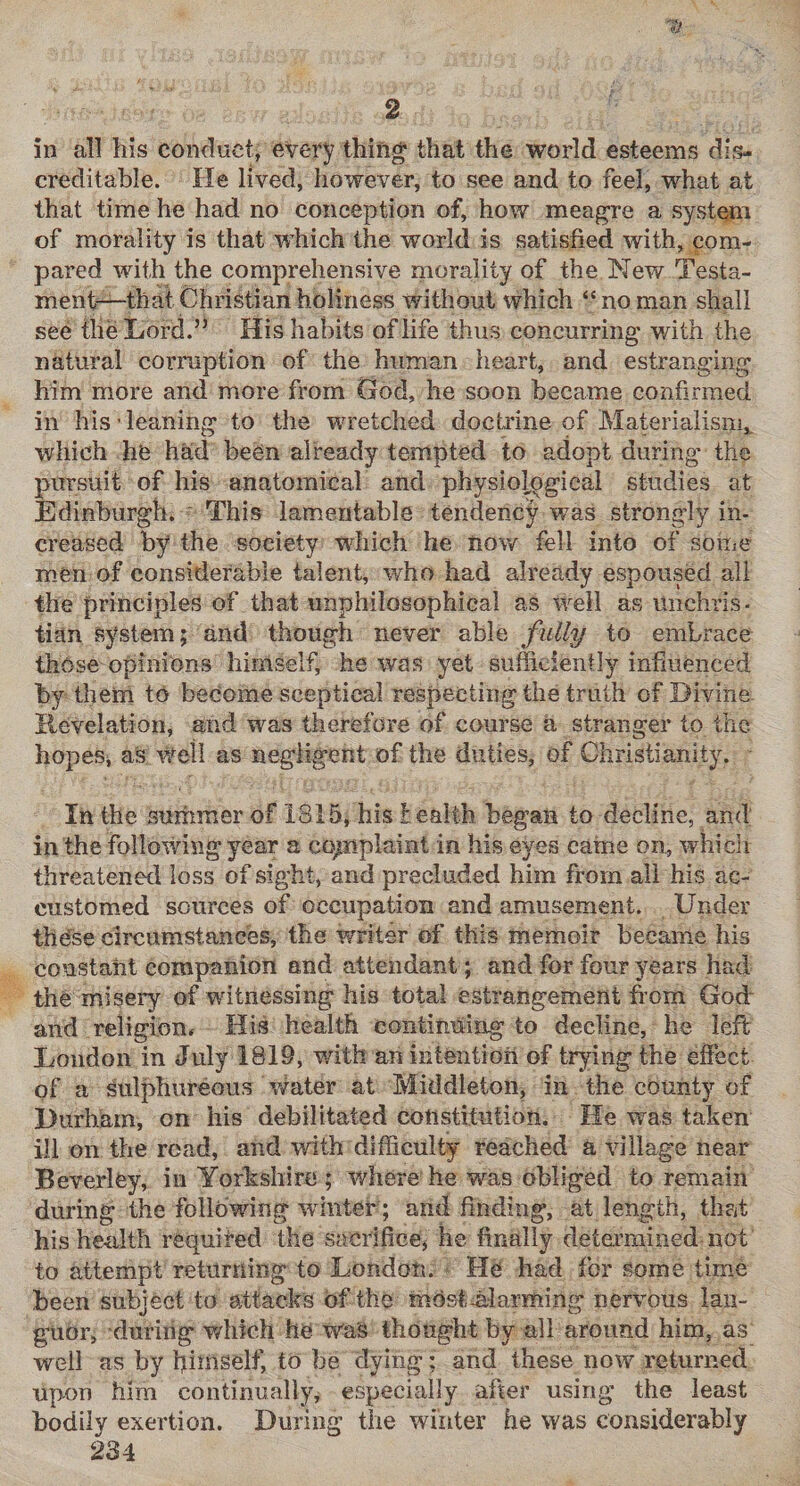 in all his conduct, every thing' that the world esteems dis¬ creditable. He lived, however, to see and to feel, what at that time he had no conception of, how meagre a syvStem of morality is that which the world is satisfied with, com¬ pared with the comprehensive morality of the New Testa¬ ment—that Christian holiness without which “ no man shall see the Lord.” His habits of life thus concurring with the natural corruption of the human heart, and estranging him more and more from God, he soon became confirmed in his ’ leaning to the wretched docti’ine of Materialism,^ which he had been already tempted to adopt during the pursuit of his anatomical and physiological studies at Edinburgh. ' This lamentable tendency was strongly in¬ creased by the society which he now fell into of some m.en of considerable talent, who had already espoused all the principles of that unphilosophical as well as unchris¬ tian system; and though never able fully to embrace those ofdnions himself, he was yet sufficiently influenced by them to become sceptical respecting the truth of Divine. Hevelation, and was therefore of course a stranger to the hopes, as well as negligent of the duties, of Christianity. In the summer of 1815, his lealth began to decline, and in the following year a cqjnplaint in his eyes caine on, whicit threatened loss of sight, and precluded him from all his ac¬ customed sources of occupation and amusement. Under the'se circumstances, the writer of this memoir became his constant companion and attendant; and for four years had the misery of witnessing his total estrangement h orn God- and religion* His health contiiiffing to decline, he left London in July 1819, with an intention of trying the effect of a sulphureous \vater at Middleton, in the county of Durham, on his debilitated constitution. He was taken ill on the road, and with difficulty reached a village near Beverley, in Yorkshire ; where he was obliged to remain during the following winter ; and finding, at length, that his health requited the sacrifice^ he finally determined not to attempt returning to London. > He had for some time been subject to attacks of the mdst-alarming nervous lan¬ guor, during which he was thought by all around him, as well as by hi^Jiself, to be dying; and these now returned upon him continually, especially after using the least bodily exertion. During the winter he was considerably 234