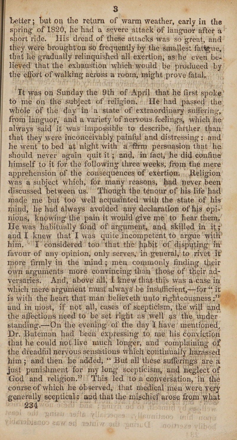 Letter; but on the return of warm weather, early in the spring’ of 1820, he had a severe attack of lang’uor after a short ride. His dread of these attacks was so great, and they were brought on so frequently by the smallest fat%ue, that he gradually relinquished all exertion, as he even be¬ lieved that the exhaustion which would be produced by the effort of walking across a room, might ^prove fatal. It was on Sunday the 9th of April that he first spoke to me on the subject of religion. He had passed the whole of the day in a state of extraordinary suiiering, from languor, and a variety of neiTOus feelings, which he always said it was impossible to describe, farther than that they were inconceivably painful and distressing: and he went to bed at night with a ftrm persuasion that he should never again quit it; and, in fact, he did confine himself to it for the following three weeks, from the mere apprehension of the consequences of exertion. Religion was a subject which, for many reasons, had never been discussed between us. Though the tenour of his life had made me but too well acquainted with the state of his mind, he had always avoided any declaration of his opi¬ nions, knowing the pain it would give me to hear them. He was habitually fond of argument, and skilled in if; and I knew that I was quite incompetent to argue with him. I considered too that the hubit of disputing in favour of any opinion, only serves, in general, to rivet it more firmly in the mind; men commonly finding tffeir own arguments more convincing than thos^ of tHeir ad- versaries. And, above ail, I knew that this was a case in which mere argument must alw'^ays be insufficient,—-for it is with the heart that man believeth unto righteousness and in most, if not all, cases of scepticism, the ndfi and the affections need to be set right as well as the under standing.—On the evening of the day 1 have mentioned^ Hr. Bateman had been' expressing’ to me his conviction that he could not live much longer, and complaining of the dreadful nervous sensations which continually harassed him ; and then he added, “ But all these sufferings are a just punishment for my long scepticism, and neglect of God and religion.” This led to a conversation, in the course of which he observed, that medical men were very generally sceptical; and that the mischief arose from what 234