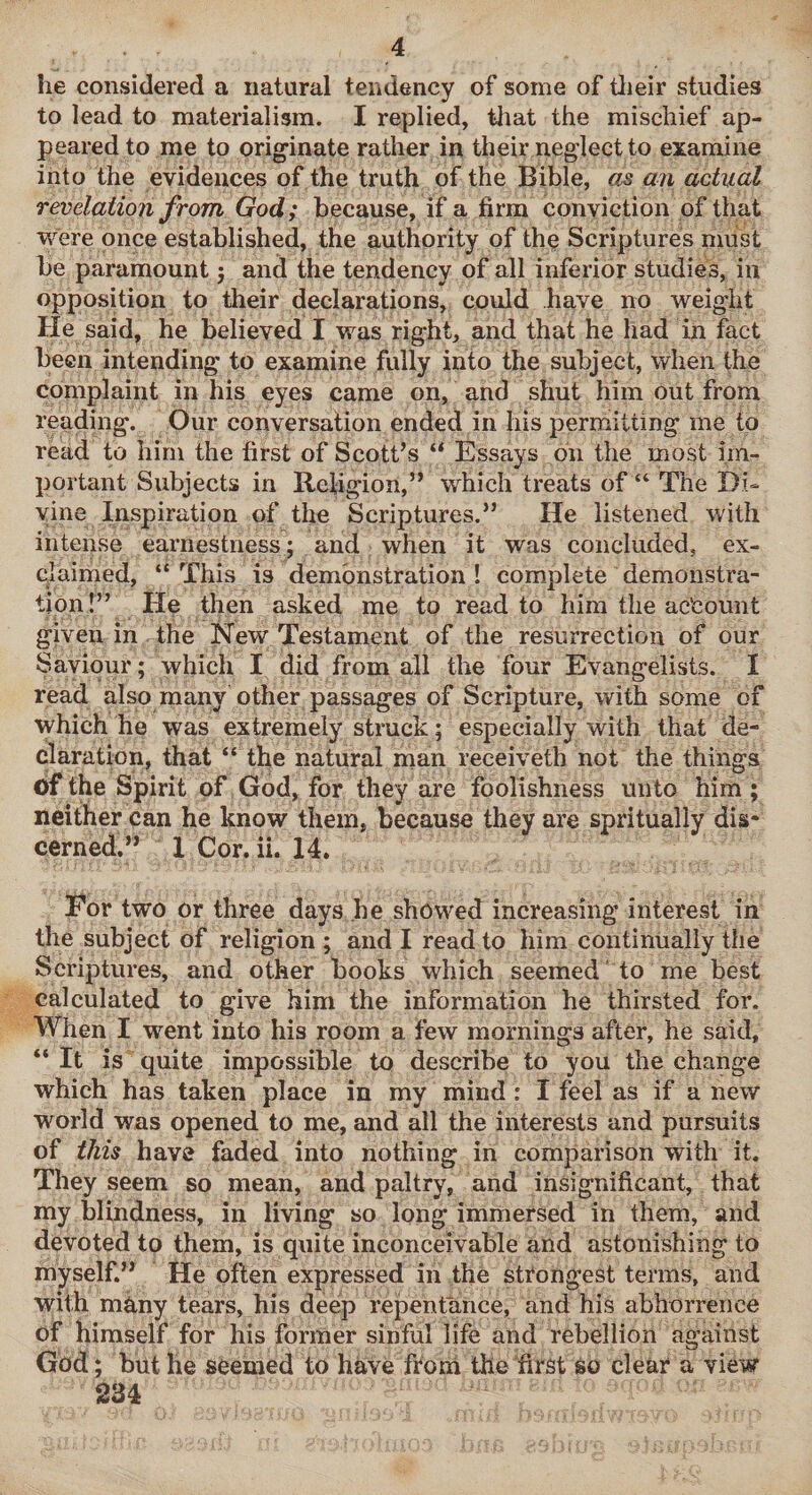 he considered a natural tendency of some of tlieir studies to lead to materialism. I replied, tliat the mischief ap¬ peared to me to prig'inate rather in their neglect to examine into the evidences of the truth of the Bible, an actual revelation from God; because, if a firm conviction of that were once established, the authority of thp Scriptures must be paramount 3 and the tendency of all inferior studies, in opposition to their declarations, could have no weight He said, he believed I was right, and that he had in fact been intending to examine fully into the subject, when the complaint in his eyes came on, and shut him out from reading. Our conversation ended in his permitting me to read to him the first of Scott’s “ Essays on the most im¬ portant Subjects in Religion,” which treats of “ The Di¬ vine Inspiration of the Scriptures.” He listened with intense earnestness; and when it was concluded, ex¬ claimed, “ This is demonstration ! complete demonstra¬ tion!” He then asked me to read to him the account given in the New Testament of the resurrectiou of our Saviour; which I did from all the four Evangelists. I read also many other passages of Scripture, with some of which he was extremely struck; especially with that de¬ claration, that “ the natural man receiveth not the things of the Spirit of God, for they are foolishness unto him ; neither can he know them, because they are spritually dis¬ cerned.” 1 Cor. ii. 14. For two or three days he showed increasing interest in the subject of religion ; and I read to him continually the Scriptures, and other books which seemed ' to me best calculated to give him the information he thirsted for. When I went into his room a few mornings after, he said, “ It is quite impossible to describe to you the change which has taken place in my mind: I feel as if a new world was opened to me, and all the interests and pursuits of this have faded into nothing in comparison with it. They seem so mean, and paltry, and insignificant, that my blindness, in living so long immersed in them, and devoted to them, is quite inconceivable and astonishing to myself.” He often expressed in the strongest terms, and with m^ny tears, his deep repentance, and his abhorrence of himself for his former sinful life and rebellion against God; but he seemed to have froni the'first so clear a view 234