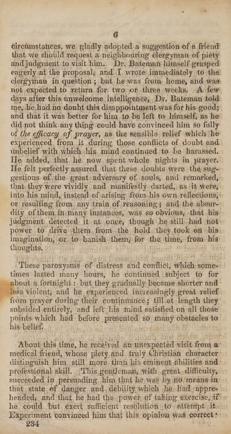 circumstances, we gladly adopted a suggestion of a friend that we should request a neighbouring clergyman of piety and judgment to visit him. Dr. Bateman himself grasped eagerly at the proposal, and I wrote immediately to the clergyman in question; but he was from home^ and was not expected to return for two or three weeks. A few days after this unwelcome intelligence, Dr. Bateman told me, he.had no doubt this disappointment was for his good; and that it was better for him to be left to himself^ as he did not think any thing could have convinced him so fully of the efficacy of prayer, as the sensible relief which he experienced from it during those conflicts of doubt and unbelief with which his mind continued to be harassed. He added, that he now spent whole nights in prayer. He felt perfectly assured that these doubts were thq sug¬ gestions of the great adversary of souls, and remarked, that they w^ere vividly and manifestly darted, as it v/ere, into his mind, instead of arising from his own reflections, or resulting from any train of reasoning; and the absur¬ dity of them in many instances, was so obvious, that his judgment detected it at once, though he still had not power to drive them from the hold they took on his imaginatioiij or to banish them, for the time, from his thoughts. These paroxysms of distress and conflict, which some¬ times lasted many hours, he continued subject to for about a fortnight; but they gradually became shorter and less violent, and he experienced increasingly great relief from prayer during their continuance; till at length they subsided entirely, and left his mind satisfied on all those points w^hich had before presented so many obstacles to his belief. About this time, he received an unexpected visit from a medical fidend, whose piety and tmly Christian character distinguish him still more than Iiis eminent abilities and professional skill. This gentleman, with great difficulty, succeeded in persuading him that be was by lio means in that state of clanger and debility which he liad appre¬ hended, and that he had the power of taking exercise, if he could but exert sufficient resolution to attempt it Experiment convinced him that this opinion was correct • 234