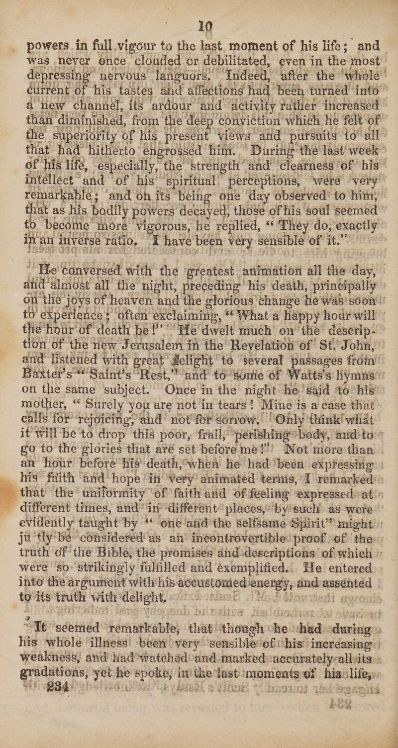 powers in full vigour to the last moment of his life; and was never once clouded or debilitated, even in the most depressing nervous languors. Indeed, after the whole current of his tastes aiid affections had been turned into a new channel, its ardour arid activity rather increased than dirninished, from the deep conviction which he felt of the superiority of his present views and pursuits to all that had hitherto engrossed him. During the last week of his life, especially, the strength and clearness of his intellect and of hjs spiritual perceptions, were very remarlfable ; and oh its being one day observed to him, that as his bodily powers decayed, those of his soul seemed tb become more vigorous, he replied, “ They do, exactly ih an inverse ratio. I have been very sensible of it.’' lie Conversed with the greatest animation all the day, ahd'almost all the night, preceding his death, principally bn the joys of heaven and the glorious change he was soon to experience; often exclaiming, “ What a happy hour will the hour of death be 1” He dwelt much on the descrip¬ tion of the new Jerusalem in the Revelation of St. John, and listened with great Jelight to several passages from Balter’s “ Saint’s ■Rest,’- and to some of Watts’s hymns on the same subject. Once in the night He said to his mother, “ Surely you are not in tears ! Mine is a case that calls for rejoicing, ahd not for sorrow. Only think what it v/ill be to drop this poor, frail, perishing bod), and to go to the glories that are set before me!” Not more than an hour before his death, wheii he had been expressing his faith and hope in very animated terms, I remarked that the uniformity of faith and of feeling expressed at different times, and in different places, by such as were evidently taught by “ one and the selfsame Spirit” might ju tly be considered as an incontrovertible proof of the truth o’f the Bible, the promises and descriptions of which were so strikingly fulfilled and exemplified. He entered into the argument with his accustomed energy, and assented to its truth with delight. It seemed remarkable, that though he had during fiis ’whole illness been very sensible of his increasing weakness, and had 'vvatched and marked accurately all its gi’adations, yet he spoke, in the last moments of his life,