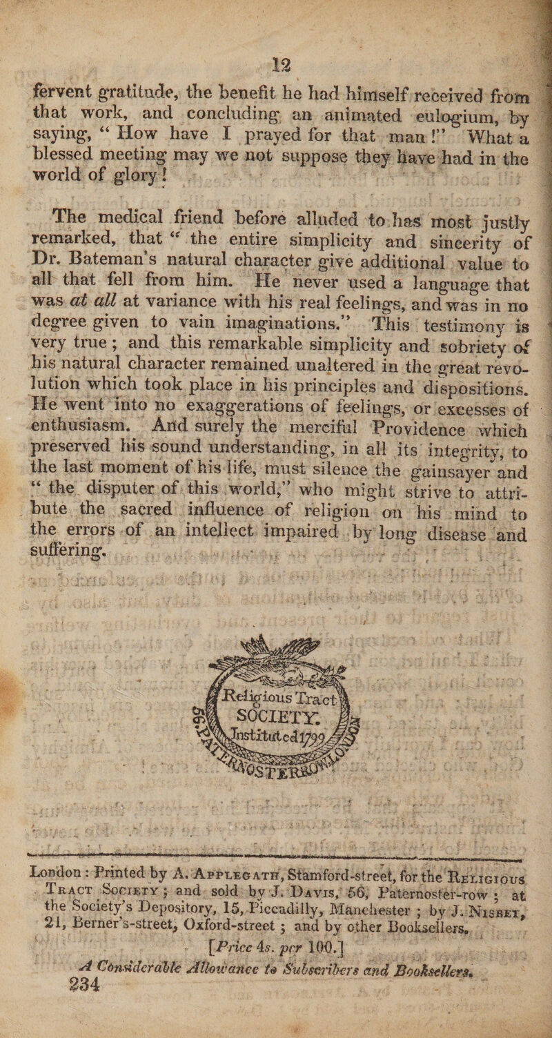 n fervent gratitude, the benefit he had himself received from that work, and concluding an animated eulogium, by saying, “ How have I prayed for that man !” What a blessed meeting may we not suppose they have had in the world of glory! i -i The medical friend before alluded to has most justly ! remarked, that the entire simplicity and sincerity of \ Dr. Bateman’s natural character give additional value to i all that fell from him. He never used a language that ; was at all at variance with his real feelings, and was in no ' degree given to vain imaginations. This testimony is ^ very true ; and this remarkable simplicity and sobriety of his natural character remained unaltered in the great revo¬ lution which took place in his principles and dispositions. He went into no exaggerations of feelings, or excesses of enthusiasm. And surely the merciful Providence which preserved his sound understanding, in all its integrity, to the last moment of his life, must silence the gaiiisayer and “ the disputer of this world,” who might strive to attri¬ bute the sacred influence of religion on his mind to the errors of an intellect impaired by long disease and suffering. — London : Printed by A. Applegath, Stamford-street, for the Religious Tract _ Society ; and sold by J. Davis, 56, Paternoster-row; at the Society’s Depository, 15, Piccadilly, Manchester ; by J. Nisbet, 21, Berner’s-street, Oxford-street; and by o.ther Booliseilers. [■Price As. per 100.] A Cbndclcrable Athwance Suhseribcrs and Booksellers*