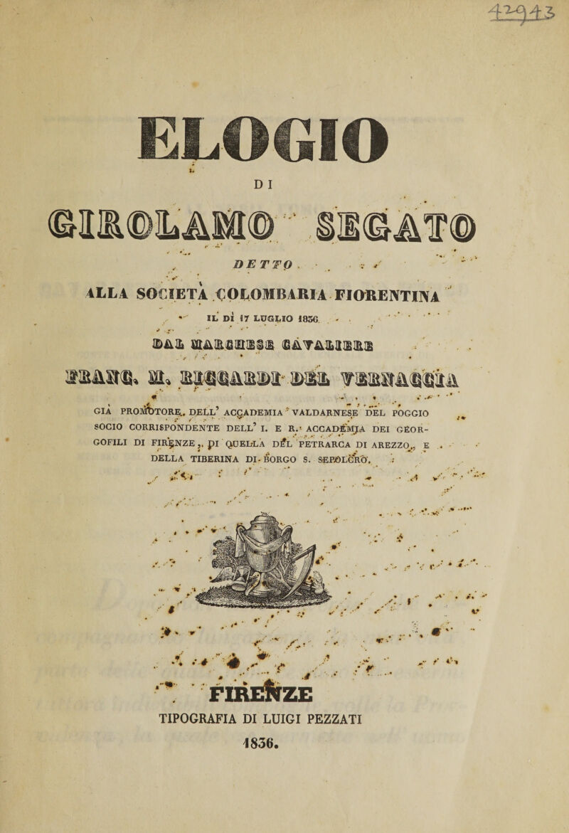 42^43 LOGIO D I DETTO . . &lt;r j ALLA SOCIETÀ COLOMBARIA FIORENTINA IL DÌ 17 LUGLIO 1830 - * .r' v * ffifUL ffi&amp;EfilHJBilB $i\mi2!SlS aassstu» sa» aqtflNMMiuMt' ©ili GIÀ PROMOTORE,. DEtL’ ACCADEMIA ' VALDARNESE DEL POGGIO SOCIO CORRISPONDENTE DELL9 I. E R.« ACCADEMIA DEI GEOR- GOFILI DI FIRENZE ,, pi QUELLA D^L PETRARCA DI AREZZO^,, E » Jprr a rriTT&gt;n«.w . -V _ _ _ . , ... DELLA TIBERINA DI-BORGO S. SEPOLCRO. 3 ;f TIPOGRAFIA DI LUIGI PEZZATI 1836.