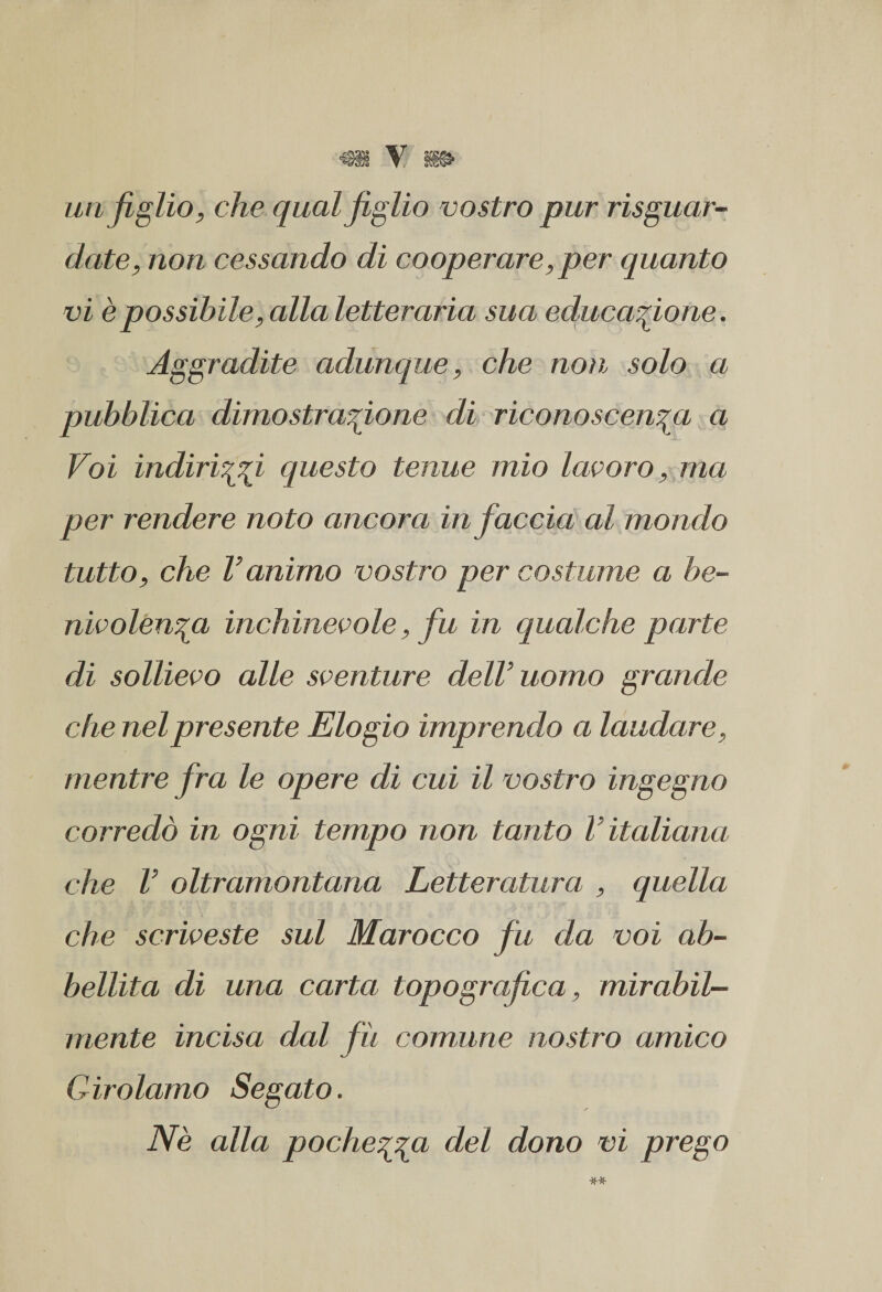 un figlio, che qual figlio vostro pur risguar- date, non cessando di cooperare, per quanto vi è possibile, alla letteraria sua educazione. Aggradite adunque, che non solo a pubblica dimostrazione di riconoscenza a Voi indirizzi questo tenue mio lavoro, ma per rendere noto ancora in faccia al mondo tutto, che l’animo vostro per costume a be- nivolenza inchinevole, fu in qualche parte di sollievo alle sventure dell’uomo grande che nel presente Elogio imprendo a laudare, mentre fra le opere di cui il vostro ingegno corredò in ogni tempo non tanto V italiana che l’ oltramontana Letteratura , quella che scriveste sul Marocco fu da voi ab¬ bellita di una carta topografica, mirabil¬ mente incisa dal fu comune nostro amico Girolamo Segato. Nè alla pochezza del dono vi prego