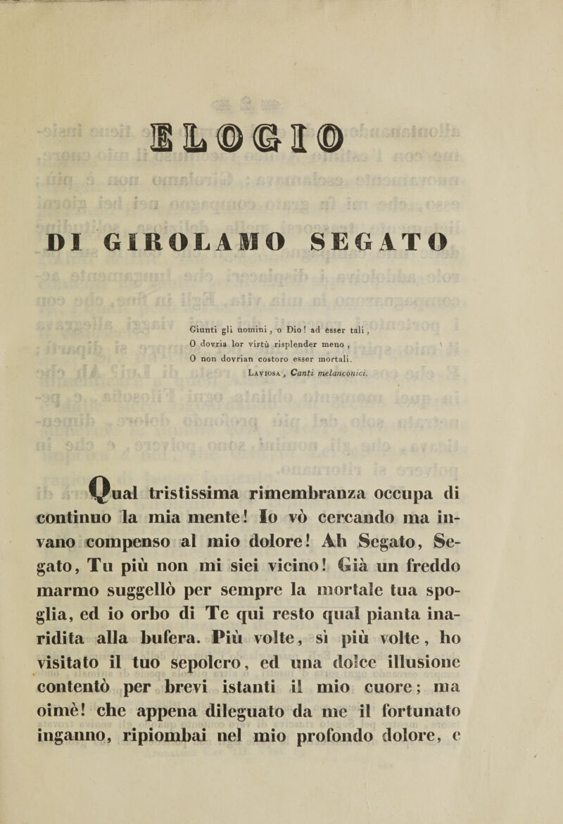 3L®©I® DI GIROLAMO SEGATO Giunti gli uomini, o Dio ! ad esser tali, 0 dovria lor virtù risplender meno , 0 non dovrian costoro esser mortali. Laviosa j Canti melanconici. V-ual tristissima rimembranza occupa di continuo la mia mente! Io vò cercando ma in¬ vano compenso al mio dolore! Ah Segato, Se¬ gato, Tu più non mi siei vicino! Già un freddo marmo suggellò per sempre la mortale tua spo¬ glia, ed io orbo di Te qui resto qual pianta ina¬ ridita alla bufera. Più volte, sì più volte, ho visitato il tuo sepolcro, ed una dolce illusione contentò per brevi istanti il mio cuore; ma oimè! che appena dileguato da me il fortunato inganno, ripiombai nel mio profondo dolore, e