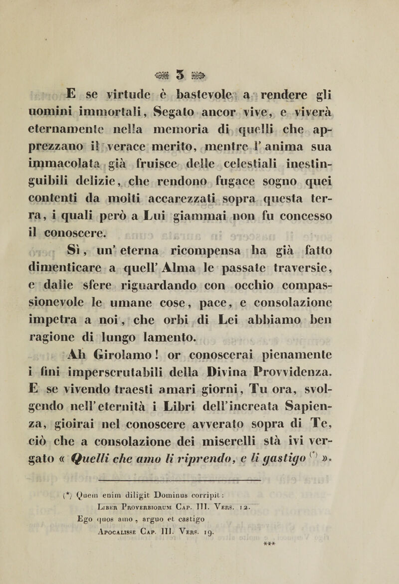 E se virtude è bastevole a rendere gli uomini immortali, Segato ancor vive, e viverà eternamente nella memoria di quelli che ap¬ prezzano i! verace merito, mentre 1’ anima sua immacolata già fruisce delle ceSestiali inestin¬ guibili delizie, che rendono fugace sogno quei contenti da molti accarezzati sopra questa ter¬ ra, i quali però a Lui giammai non fu concesso il conoscere. Sì, un’ eterna ricompensa ha già fatto dimenticare a quell’ Alma le passate traversie, e dalle sfere riguardando con occhio compas¬ sionevole le umane cose, pace, e consolazione impetra a noi, che orbi di Lei abbiamo ben ragione di lungo lamento. Ah Girolamo ! or conoscerai pienamente i fini imperscrutabili della Divina Provvidenza. E se vivendo traesti amari giorni, Tu ora, svol¬ gendo nell’eternità i Libri dell’increata Sapien¬ za, gioirai nel conoscere avverato sopra di Te, ciò che a consolazione dei miserelli stà ivi ver¬ gato <( Quelli che amo li riprendo, e li gastigo ( (*) Quein enirn diligiti Dominus corripit : Liber Proverbiorum Cap. 111. Vers. 12. Ego <juos amo , arguo et castigo Apocalisse Cap. ITI. Vers. 19.